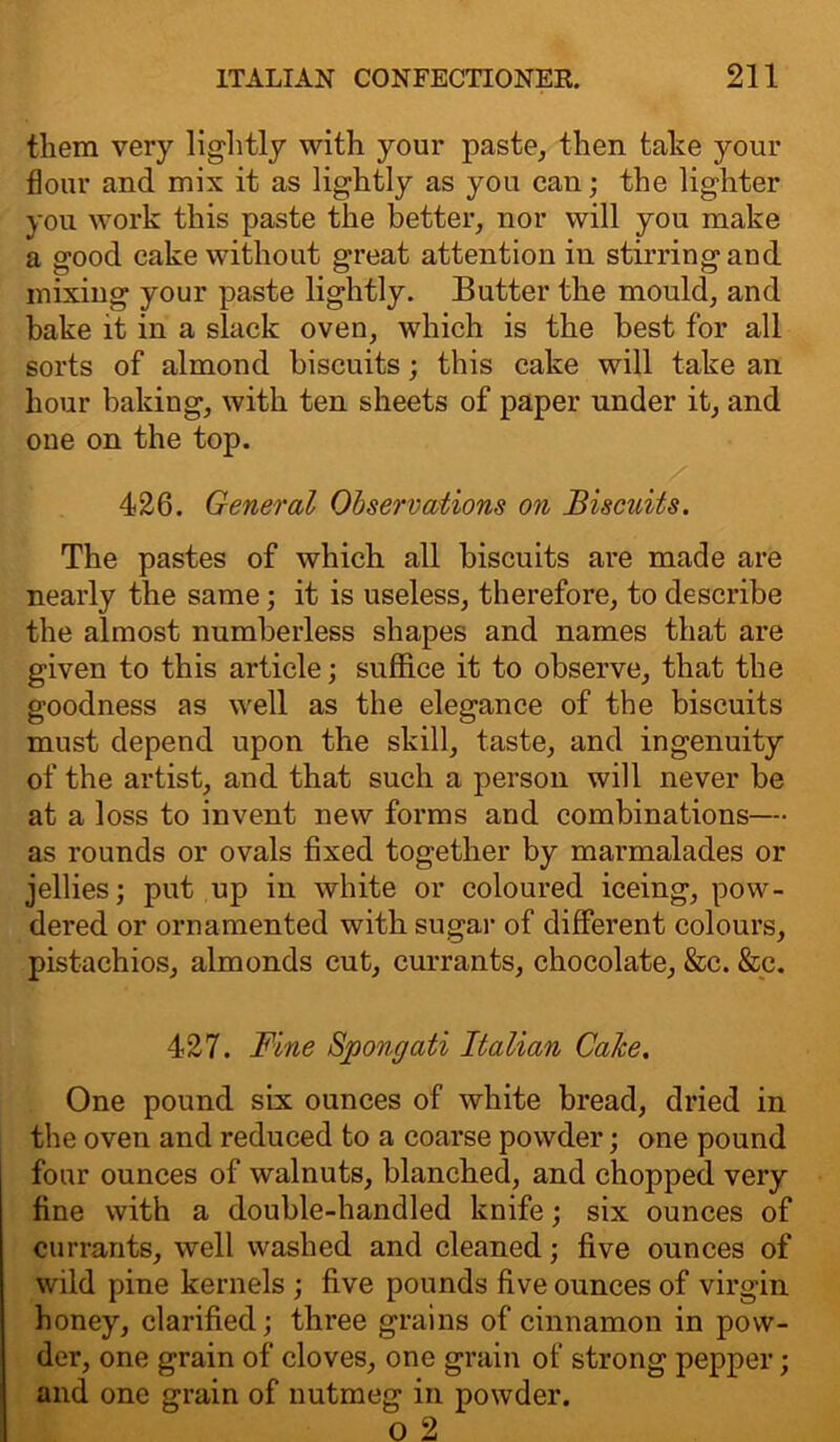 them very lightly with your paste, then take your flour and mix it as lightly as you can; the lighter you work this paste the better, nor will you make a good cake without great attention in stirring and mixing your paste lightly. Butter the mould, and bake it in a slack oven, which is the best for all sorts of almond biscuits; this cake will take an hour baking, with ten sheets of paper under it, and one on the top. 426. General Observations on Biscuits. The pastes of which all biscuits are made are nearly the same; it is useless, therefore, to describe the almost numberless shapes and names that are given to this article; suffice it to observe, that the goodness as well as the elegance of the biscuits must depend upon the skill, taste, and ingenuity of the artist, and that such a person will never be at a loss to invent new forms and combinations— as rounds or ovals fixed together by marmalades or jellies; put up in white or coloured iceing, pow- dered or ornamented with sugar of different colours, pistachios, almonds cut, currants, chocolate, &c. &c. 427. Fine Spongati Italian Calce. One pound six ounces of white bread, dried in the oven and reduced to a coarse powder; one pound four ounces of walnuts, blanched, and chopped very fine with a double-handled knife; six ounces of currants, well washed and cleaned; five ounces of wild pine kernels ; five pounds five ounces of virgin honey, clarified; three grains of cinnamon in pow- der, one grain of cloves, one grain of strong pepper; and one grain of nutmeg in powder. o 2