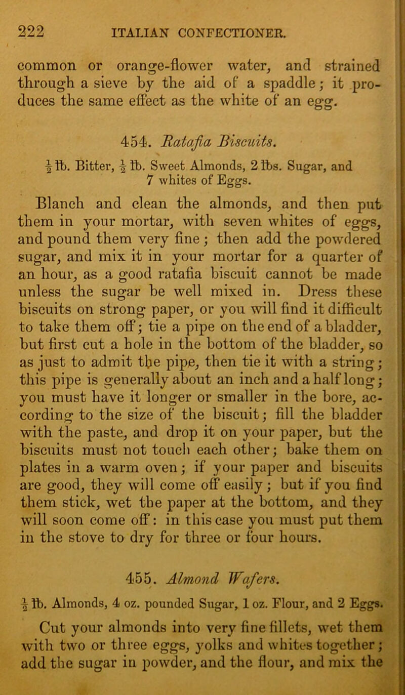 common or orange-flower water, and strained through a sieve by the aid of a spaddle; it pro- duces the same effect as the white of an egg. 454. Ratafia Biscuits. | tb. Bitter, \ ft). Sweet Almonds, 2 tbs. Sugar, and 7 whites of Eggs. Blanch and clean the almonds, and then put them in your mortar, with seven whites of eggs, and pound them very fine ; then add the powdered sugar, and mix it in your mortar for a quarter of an hour, as a good ratafia biscuit cannot be made unless the sugar be well mixed in. Dress these biscuits on strong paper, or you will find it difficult to take them off; tie a pipe on the end of a bladder, but first cut a hole in the bottom of the bladder, so as just to admit tfie pipe, then tie it with a string; this pipe is generally about an inch and a half long; you must have it longer or smaller in the bore, ac- cording to the size of the biscuit; fill the bladder with the paste, and drop it on your paper, but the biscuits must not touch each other; bake them on plates in a warm oven; if your paper and biscuits are good, they will come off easily ; but if you find them stick, wet the paper at the bottom, and they will soon come off: in this case you must put them in the stove to dry for three or four hours. 455. Almond Wafers. ^ ft). Almonds, 4 oz. pounded Sugar, 1 oz. Flour, and 2 Eggs. Cut your almonds into very fine fillets, wet them with two or three eggs, yolks and whites together; add the sugar in powder, and the flour, and mix the