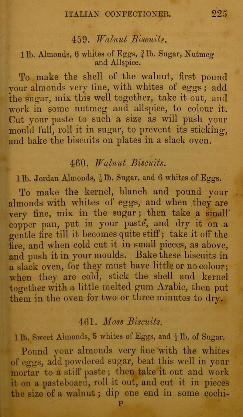 459. Walnut Biscuits. 1 ft. Almonds, 6 whites of Eggs, f ft. Sugar, Nutmeg and Allspice. To make the shell of the walnut, first pound your almonds very fine, with whites of eggs; add the sugar, mix this well together, take it out, and work in some nutmeg and allspice, to colour it. Cut your paste to such a size as will push your mould full, roll it in sugar, to prevent its sticking, and bake the biscuits on plates in a slack oven. 460. Walnut Biscuits. lft. Jordan Almonds, ^ft. Sugar, and 6 whites of Eggs. To make the kernel, blanch and pound your almonds with whites of eggs, and when they are very fine, mix in the sugar; then take a small' copper pan, put in your paste*, and dry it on a gentle fire till it becomes quite stiff; take it off the fire, and when cold cut it in small pieces, as above, and push it in your moulds. Bake these biscuits in a slack oven, for they must have little or no colour; when they are cold, stick the shell and kernel together with a little melted gum Arabic, then put them in the oven for two or three minutes to dry. 461. Moss Biscuits. 1 ft. Sweet Aimonds, 5 whites of Eggs, and | ft. of Sugar. Pound your almonds very fine with the whites of eggs, add powdered sugar, beat this well in your mortar to a stiff paste; then take it out and work it on a pasteboard, roll it out, and cut it in pieces the size of a walnut; dip one end in some cochi- P