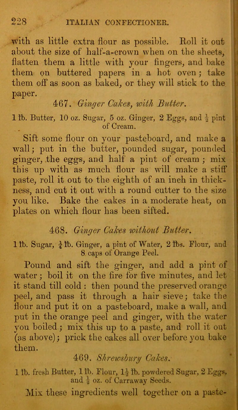 with as little extra flour as possible. Roll it out about the size of half-a-crown when on the sheets, flatten them a little with your fingers, and bake them on buttered papers in a hot oven; take them off as soon as baked, or they will stick to the paper. 467. Ginger Calces, with Batter. 1 fb. Butter, 10 oz. Sugar, 5 oz. Ginger, 2 Eggs, and \ pint of Cream. Sift some flour on your pasteboard, and make a wall; put in the butter, pounded sugar, pounded ginger, the eggs, and half a pint of cream ; mix this up with as much flour as will make a stiff paste, roll it out to the eighth of an inch in thick- ness, and cut it out with a round cutter to the size you like. Bake the cakes in a moderate heat, on plates on which flour has been sifted. 468. Ginger Calces without Butter. ltb. Sugar, ^ tb. Ginger, a pint of Water, 2ft>s. Flour, and 8 caps of Orange Peel. Pound and sift the ginger, and add a pint of water; boil it on the fire for five minutes, and let it stand till cold : then pound the preserved orange peel, and pass it through a hair sieve; take the flour and put it on a pasteboard, make a wall, and put in the orange peel and ginger, with the water you boiled; mix this up to a paste, and roll it out (as above); prick the cakes all over before you bake them. 469. Shrewsbury Calces. 1 tb. fresh Butter, 1 ft). Flour, 14 ft), powdered Sugar, 2 Eggs, and ^ oz. of Carraway Seeds. Mix these ingredients well together on a paste-