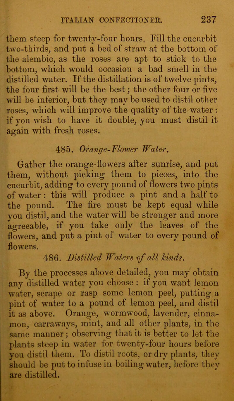 tliem steep for twenty-four hours. Fill the cucurbit two-thirds, and put a bed of straw at the bottom of the alembic, as the roses are apt to stick to the bottom, which would occasion a bad smell in the distilled water. If the distillation is of twelve pints, the four first will be the best; the other four or five will be inferior, but they may be used to distil other roses, which will improve the quality of the water : if you wish to have it double, you must distil it again with fresh roses. 485. Orange-Flotver Water. Gather the orange-flowers after sunrise, and put them, without picking them to pieces, into the cucurbit, adding to every pound of flowers two pints of water : this will produce a pint and a half to the pound. The fire must be kept equal while you distil, and the water will be stronger and more agreeable, if you take only the leaves of the flowers, and put a pint of water to every pound of flowers. 486. Distilled Waters of all hinds. By the processes above detailed, you may obtain any distilled water you choose : if you want lemon water, scrape or rasp some lemon peel, putting a pint of water to a pound of lemon peel, and distil it as above. Orange, wormwood, lavender, cinna- mon, carraways, mint, and all other plants, in the same manner; observing that it is better to let the plants steep in water for twenty-four hours before you distil them. To distil roots, or dry plants, they should be put to infuse in boiling water, before they are distilled.