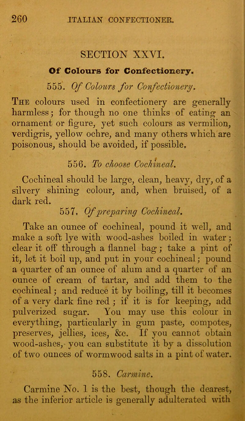 SECTION XXYI. Of Colours for Confectionery. 555. Of Colours for Confectionery. The colours used in confectionery are generally harmless; for though no one thinks of eating an ornament or figure, yet such colours as vermilion, verdigris, yellow ochre, and many others which are poisonous, should be avoided, if possible. 556. To choose Cochineal. Cochineal should be large, clean, heavy, dry, of a silvery shining colour, and, when bruised, of a dark red. 557. Of preparing Cochineal. Take an ounce of cochineal, pound it well, and make a soft lye with wood-ashes boiled in water; clear it off through a flannel bag; take a pint of it, let it boil up, and put in your cochineal; pound a quarter of an ounce of alum and a quarter of an ounce of cream of tartar, and add them to the cochineal; and reduce it by boiling, till it becomes of a very dark fine red ; if it is for keeping, add pulverized sugar. You may use this colour in everything, particularly in gum paste, compotes, preserves, jellies, ices, &c. If you cannot obtain wood-ashes, you can substitute it by a dissolution of two ounces of wormwood salts in a pint of water. 558. Carmine. Carmine No. 1 is the best, though the dearest, as the inferior article is generally adulterated with