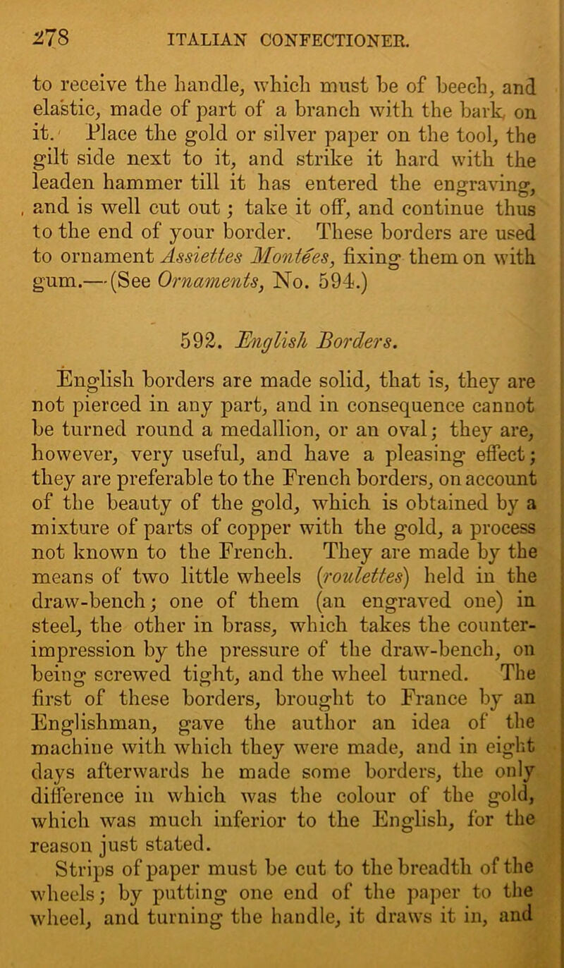 to receive the handle, which must he of beech, and elastic, made of part of a branch with the bark, on it. Place the gold or silver paper on the tool, the gilt side next to it, and strike it hard with the leaden hammer till it has entered the engraving, , and is well cut out; take it off, and continue thus to the end of your border. These borders are used to ornament Assiettes Montees, fixing them on with gum.— (See Ornaments, No. 594.) 592. English Borders. English borders are made solid, that is, they are not pierced in any part, and in consequence cannot be turned round a medallion, or an oval; they are, however, very useful, and have a pleasing effect; they are preferable to the French borders, on account of the beauty of the gold, which is obtained by a mixture of parts of copper with the gold, a process not known to the French. They are made by the means of two little wheels [roulettes) held in the draw-bench; one of them (an engraved one) in steel, the other in brass, which takes the counter- impression by the pressure of the draw-bench, on being screwed tight, and the wheel turned. The first of these borders, brought to France by an Englishman, gave the author an idea of the machine with which they were made, and in eight days afterwards he made some borders, the only difference in which was the colour of the gold, which was much inferior to the English, for the reason just stated. Strips of paper must be cut to the breadth of the wheels; by putting one end of the paper to the wheel, and turning the handle, it draws it in, and