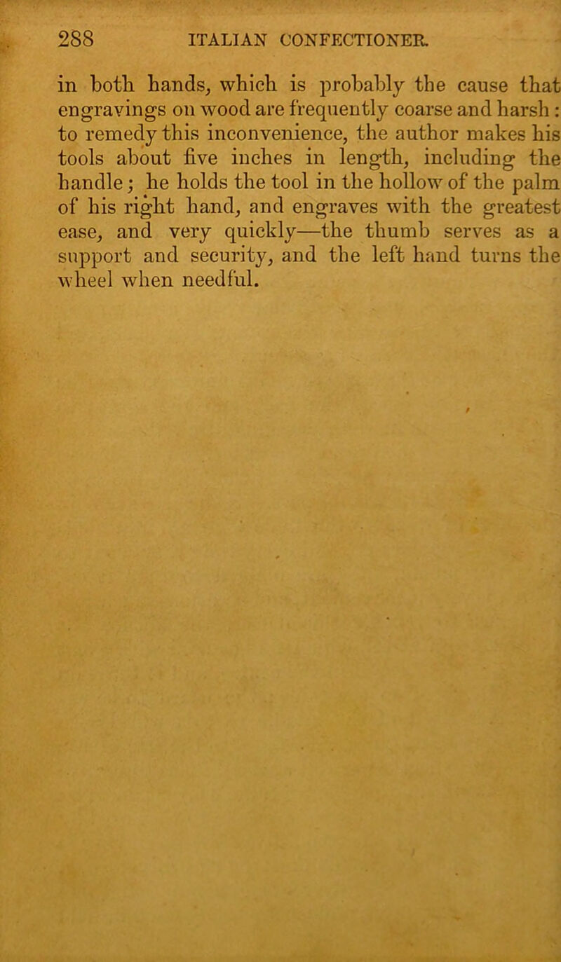 in both hands, which is probably the cause that engravings on wood are frequently coarse and harsh : to remedy this inconvenience, the author makes his tools about five inches in length, including the handle; he holds the tool in the hollow of the palm of his right hand, and engraves with the greatest ease, and very quickly—the thumb serves as a support and security, and the left hand turns the wheel when needful.