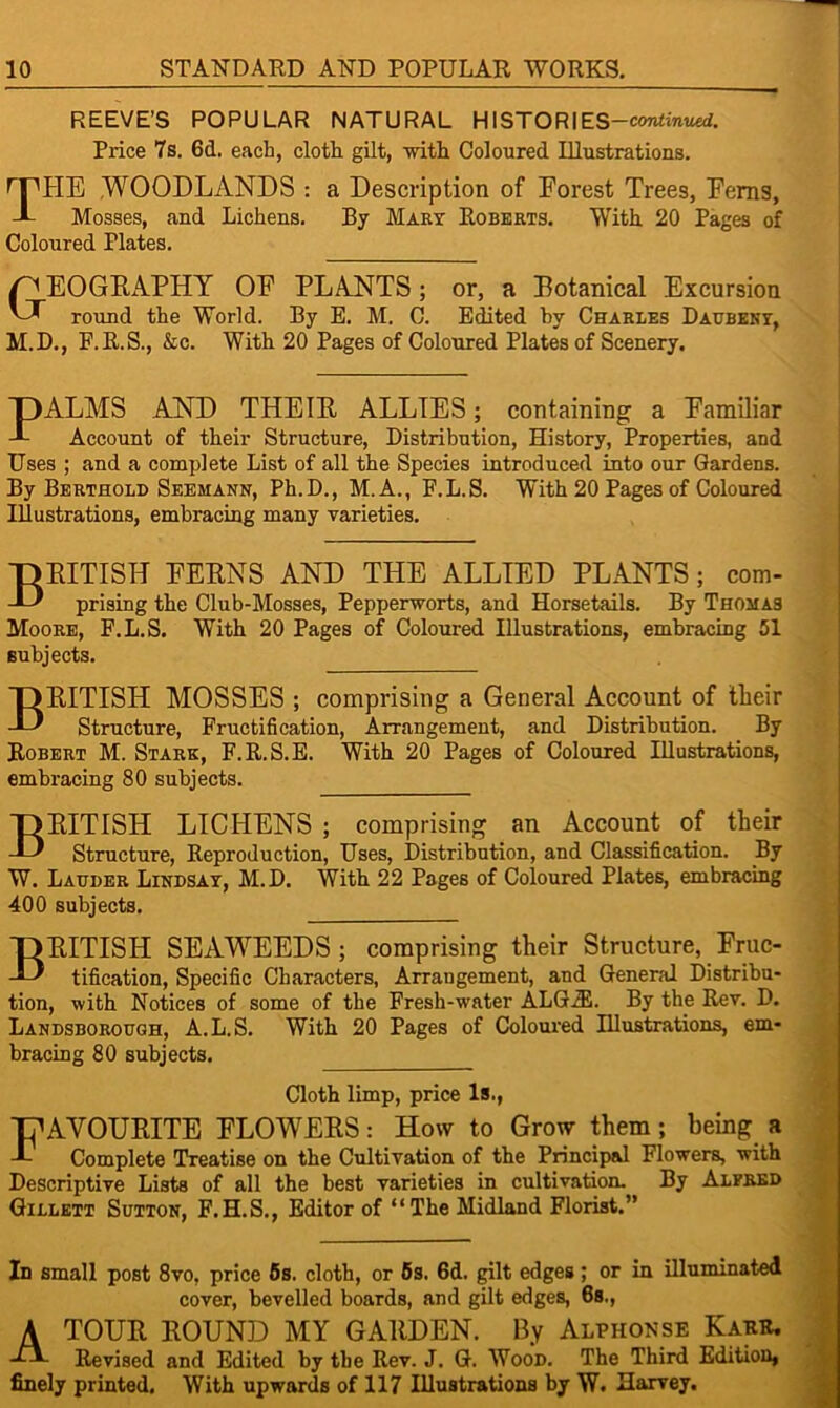 REEVE’S POPULAR NATURAL HISTORIES —continued. Price 7s. 6d. each, cloth gilt, with Coloured Illustrations. HHIE WOODLANDS : a Description of Forest Trees, Ferns, -L Mosses, and Lichens. By Mary Roberts. With 20 Pages of Coloured Plates. EOGRAPHY OF PLANTS; or, a Botanical Excursion AT round the World. By E. M. C. Edited by Charles Daubeny, M.D., F.R.S., &c. With 20 Pages of Coloured Plates of Scenery. PALMS AND THEIR ALLIES; containing a Familiar Account of their Structure, Distribution, History, Properties, and Uses ; and a complete List of all the Species introduced into our Gardens. By Berthold Seemann, Ph.D., M.A., E.L.S. With 20 Pages of Coloured Illustrations, embracing many varieties. British ferns and the allied plants ; com- prising the Club-Mosses, Pepperworts, and Horsetails. By Thomas Moore, F.L.S. With 20 Pages of Coloured Illustrations, embracing 51 subjects. BRITISH MOSSES ; comprising a General Account of their Structure, Fructification, Arrangement, and Distribution. By Robert M. Stark, F.R.S.E. With 20 Pages of Coloured Illustrations, embracing 80 subjects. BRITISH LICHENS ; comprising an Account of their Structure, Reproduction, Uses, Distribution, and Classification. By W. Lauder Lindsay, M.D. With 22 Pages of Coloured Plates, embracing 400 subjects. BRITISH SEAWEEDS ; comprising their Structure, Fruc- tification, Specific Characters, Arrangement, and General Distribu- tion, with Notices of some of the Fresh-wmter ALG2E. By the Rev. D. Landsborough, A.L.S. With 20 Pages of Coloured Illustrations, em- bracing 80 subjects. Cloth limp, price Is., TfAVOURITE FLOWERS: How to Grow them; being a J- Complete Treatise on the Cultivation of the Principal Flowers, with Descriptive Lists of all the best varieties in cultivation. By Alfred Gillett Sutton, F.H.S., Editor of “The Midland Florist.” In small post 8vo, price 5s. cloth, or 5s. 6d. gilt edges ; or in illuminated cover, bevelled boards, and gilt edges, 6s., A tour ROUND MY GARDEN. By Alphonse Kakk. ■TA Revised and Edited by the Rev. J. G. Wood. The Third Edition, finely printed. With upwards of 117 Illustrations by W. Harvey.