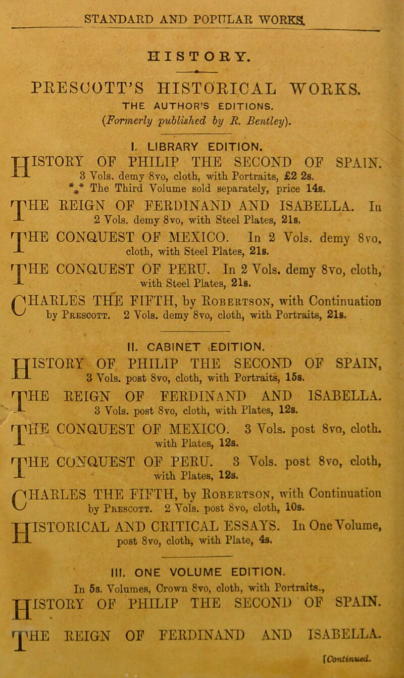 HISTORY. PRESCOTT'S HISTORICAL WORKS. THE AUTHOR’S EDITIONS. {Formerly 'published by R. Bentley). I. LIBRARY EDITION. History of philip the second of Spain. 3 Vols. demy 8vo, cloth, with Portraits, £2 2s. *** The Third Volume sold separately, price 14s. 'THE REIGN OF FERDINAND AND ISABELLA. In J- 2 Vols. demy 8vo, with Steel Plates, 21s. rpHE CONQUEST OF MEXICO. In 2 Yols. demy 8vo, cloth, with Steel Plates, 21s. rT1IIE CONQUEST OF PERIL In 2 Yols. demy 8vo, cloth, L with Steel Plates, 21s. QUARLES THE FIFTH, by Robertson, with Continuation by Prescott. 2 Vols. demy 8vo, cloth, with Portraits, 21s. II. CABINET .EDITION. History of piiilip the second of spain, 3 Vols. post 8vo, cloth, with Portraits, 15s. HPHE REIGN OF FERDINAND AND ISABELLA. 3 Vols. post 8vo, cloth, with Plates, 12s. rnHE CONQUEST OF MEXICO. 3 Vols. post 8vo, cloth. J- with Plates, 12s. nnHE CONQUEST OF PERU. 3 Vols. post 8vo, cloth, J- with Plates, 12s. /CHARLES THE FIFTH, by Robertson, with Continuation by Prescott. 2 Vols. post 8vo, cloth, 10s. HISTORICAL AND CRITICAL ESSAYS. In One Volume, post 8vo, cloth, with Plate, 4s. III. ONE VOLUME EDITION. In 5s. Volumes, Crown 8vo, cloth, with Portraits., JJISTORY OF PHILIP THE SECOND OF SPAIN. HPHE REIGN OF FERDINAND AND ISABELLA. [Continued.