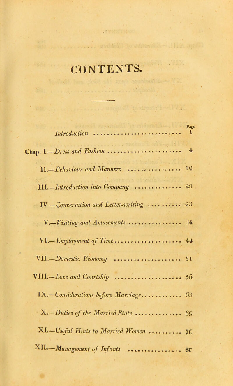 r;ONTENTS Introduction Chap. 1.—Dress and Fashion 11,—Behaviour and Manners ... .... III.—Introduction into Company ..., IV —C<onversation and Fetter-writing V.—Visiting and AmusemeMs VI.—Employment of Time VII,—Domestic Economy VIII.—Love and Courtship IX.—Considerations before Marriage.. X.—Duties of the Married State ..., XI—Useful Hints to Married Wo?nen XII.—Management of Infants ...... \ 12 20 ^23 44 51 60 63 69 76 8C