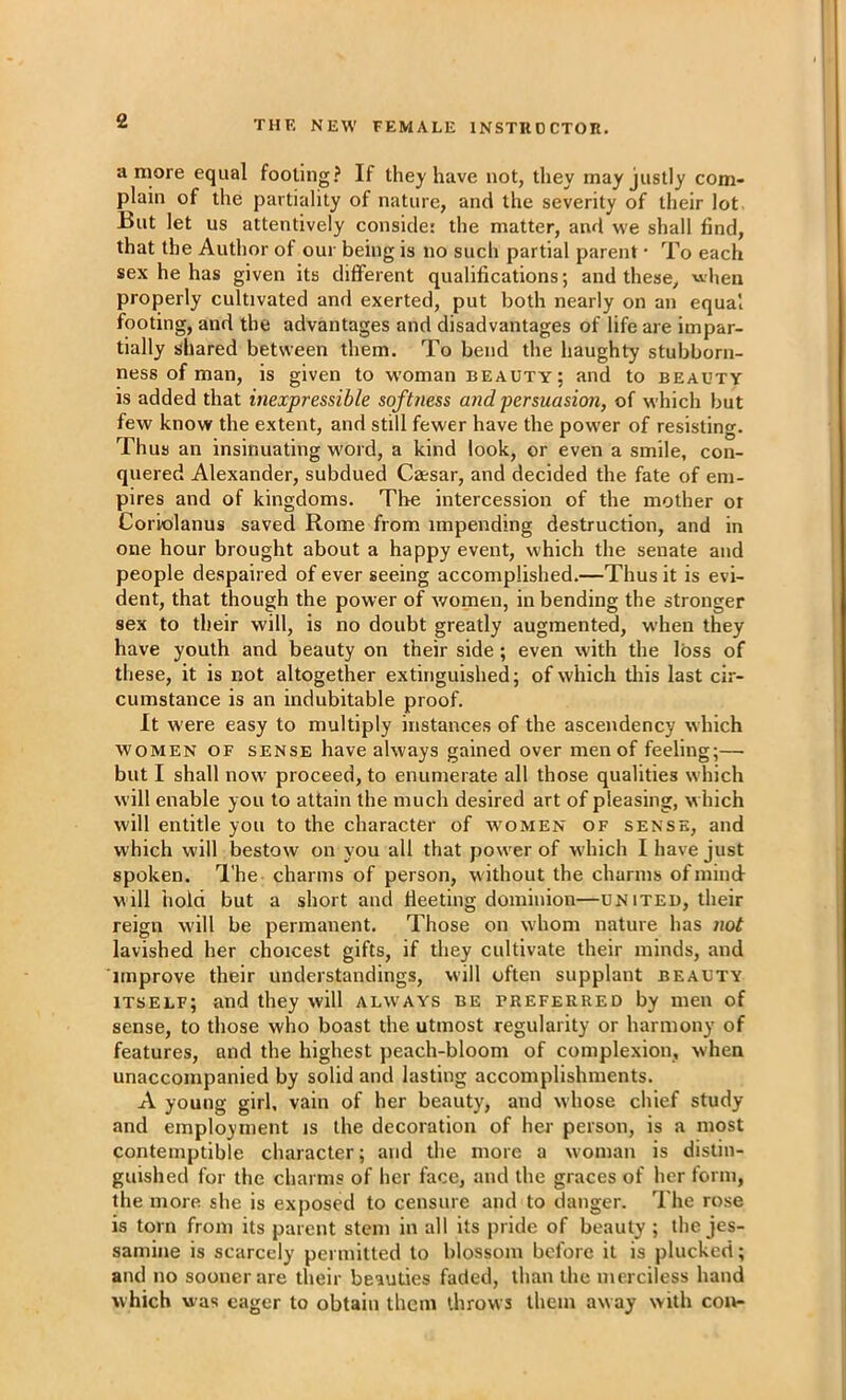 a more equal footing? If they have not, they may justly com- plain of the partiality of nature, and the severity of their lot But let us attentively conside: the matter, and we shall find, that the Author of our being is no such partial parent • To each sex he has given its different qualifications; and these, when properly cultivated and exerted, put both nearly on an equal footing, and the advantages and disadvantages of life are impar- tially shared between them. To bend the haughty stubborn- ness of man, is given to woman beauty; and to beauty is added that inexpressible softness and persuasion, of which but few know the extent, and still fewer have the power of resisting. Thus an insinuating word, a kind look, or even a smile, con- quered Alexander, subdued Caesar, and decided the fate of em- pires and of kingdoms. The intercession of the mother ot Coriolanus saved Rome from impending destruction, and in one hour brought about a happy event, which the senate and people despaired of ever seeing accomplished.—Thus it is evi- dent, that though the power of women, in bending the stronger sex to their will, is no doubt greatly augmented, when they have youth and beauty on their side; even with the loss of these, it is not altogether extinguished; of which this last cir- cumstance is an indubitable proof. It were easy to multiply instances of the ascendency which WOMEN OF SENSE have always gained over men of feeling;— but I shall now proceed, to enumerate all those qualities which will enable you to attain the much desired art of pleasing, which will entitle you to the character of women of sense, and which will bestow on you all that power of which I have just spoken. I'he charms of person, without the charms of mind- will hold but a short and fleeting dominion—united, their reign will be permanent. Those on w'hom nature has not lavished her choicest gifts, if they cultivate their minds, and improve their understandings, will often supplant beauty itself; and they will always be preferred by men of sense, to those who boast the utmost regularity or harmony of features, and the highest peach-bloom of complexion, when unaccompanied by solid and lasting accomplishments. A young girl, vain of her beauty, and whose chief study and employment is the decoration of her person, is a most contemptible character; and the more a woman is distin- guished for the charms of her face, and the graces of her form, the more she is exposed to censure and to danger. The rose is torn from its parent stem in all its pride of beauty ; the jes- samine is scarcely permitted to blossom before it is plucked; and no sooner are their beauties faded, than the merciless hand which was eager to obtain them throws them away with con-