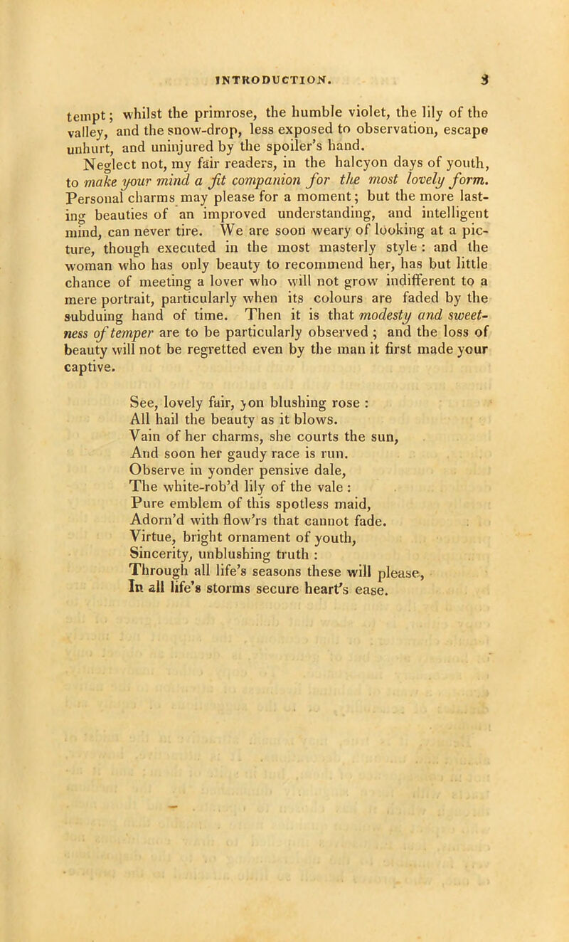 tempt; whilst the primrose, the humble violet, the lily of the valley, and the snow-drop, less exposed to observation, escape unhurt, and uninjured by the spoiler’s hand. Neglect not, my fair readers, in the halcyon days of youth, to make your mind a Jit companion for tlie most lovely form. Personal charms may please for a moment; but the more last- ing beauties of an improved understanding, and intelligent mind, can never tire. We are soon weary of looking at a pic- ture, though executed in the most masterly style : and the woman who has only beauty to recommend her, has but little chance of meeting a lover who will not grow indifferent to a mere portrait, particularly when its colours are faded by the subduing hand of time. Then it is that modesty and sweet- ness of temper are to be particularly observed ; and the loss of beauty will not be regretted even by the man it first made your captive. See, lovely fair, yon blushing rose : All hail the beauty as it blows. Vain of her charms, she courts the sun. And soon her gaudy race is run. Observe in yonder pensive dale. The white-rob’d lily of the vale : Pure emblem of this spotless maid. Adorn’d with flow’rs that cannot fade. Virtue, bright ornament of youth, Sincerity, unblushing truth : Through all life’s seasons these will please.. In all life’s storms secure heart’s ease.