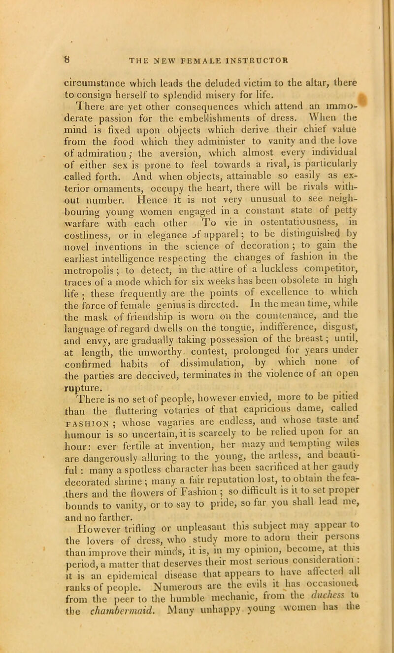circumstance which leads the deluded victim to the altar, there to consign herself to splendid misery for life. j I'here are yet other consequences which attend an immo- derate passion for the embeUishments of dress. When the mind is li.'ied upon objects which derive their chief value from the food which they administer to vanity and the love of admiration; the aversion, which almost every individual of either se.x is prone to feel towards a rival, is particularly called forth. And when objects, attainable so easily as ex- terior ornaments, occupy the heart, there will be rivals with- out number. Hence it is not very unusual to see neigh- bouring young women engaged in a constant state of petty warfare with each other To vie in ostentatiousness, in costliness, or in elegance jf apparel; to be distinguisl^d by novel inventions in the science of decoration ; to gain the earliest intelligence respecting the changes of fashion in the metropolis ; to detect, in the attire of a luckless competitor, traces of a mode which for six weeks has been obsolete in high life ; these frequently are the points of excellence to which the force of female genius is directed. In the mean time, while the mask of fiiendship is worn on the countenance, and the language of regard dwells on the tongue, indilference, disgust, and envy, are gradually taking possession of the breast; until, at length, the unworthy contest, prolonged for years under confirmed habits of dissimulation, by which none of the parties are deceived, terminates m the violence of an open rupture. , . There is no set of people, however envied, more to be pitied than the fluttering votaries of that capricious dame, called FASHION ; whose vagaries are endless, and whose taste and humour is so uncertain, it is scarcely to be relied upon for an hour: ever fertile at invention, her mazy and templing wiles are dangerously alluring to the young, the aitless, and beauti- ful : many a spotless character has been saci diced at her gaudy decorated shiine; many a fair reputation lost, to obtain the fea- thers and the flowers of Fashion ; so difficult is it to set proper bounds to vanity, or to say to pride, so far you shall lead me, and no farther. However trifling or unpleasant this subject may appear to the lovers of dress, who study more to adorn their persons than improve their minds, it is, in my opinion, become, at this period, a matter that deserves their most serious consKleration : it is an epidemical disease that appears to have aflecled a I ranks of people. Numerous are the evils it has occa.sioned, from the peer to the humble mechanic, from the duchess lu the chambermaid. Many unhappy young women has the
