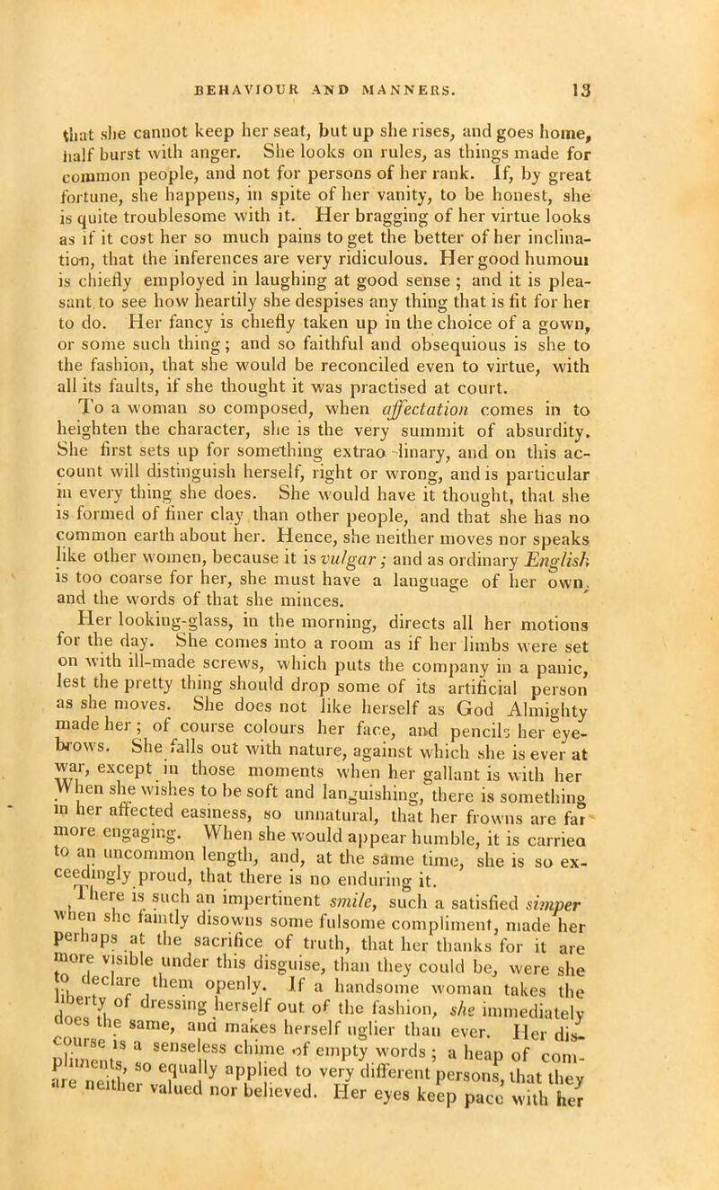 that she cannot keep her seat, but up she rises, and goes liome, half burst with anger. She looks on rules, as things made for coiuinon people, and not for persons of her rank. If, by great fortune, she happens, in spite of her vanity, to be honest, she is quite troublesome with it. Her bragging of her virtue looks as if it cost her so much pains to get the better of her inclina- tion, that the inferences are very ridiculous. Her good humoui is chiefly employed in laughing at good sense ; and it is plea- sant. to see how heartily she despises any thing that is fit for her to do. Her fancy is chiefly taken up in the choice of a gown, or some such thing; and so faithful and obsequious is she to the fashion, that she would be reconciled even to virtue, with all its faults, if she thought it was practised at court. I'o a w'oman so composed, when affectation comes in to heighten the character, she is the very summit of absurdity. She first sets up for something extrao -linary, and on this ac- count will distinguish herself, right or wrong, and is particular in every thing she does. She would have it thought, that she is formed of finer clay than other people, and that she has no common earth about her. Hence, she neither moves nor speaks like other women, because it is vulgar; and as ordinary English is too coarse for her, she must have a language of her owm and the vvords of that she minces. Her looking-glass, in the morning, directs all her motions for the day. She comes into a room as if her limbs were set on with ill-made screws, which puts the company in a panic, lest the pretty thing should drop some of its artificial person as she moves. She does not like herself as God Almighty made hei ; of course colours her face, and pencils her eye- brows. She falls out with nature, against which she is ever at war, except in those moments when her gallant is with her When she wishes to be soft and languishing, there is something in her affected easiness, so unnatural, that her frowns are far more engaging. When she would appear humble, it is carrieo to an uncommon length, and, at the same time, she is so ex- ce^lmgly proud, that there is no enduring it. There is such an impertinent smile, such a satisfied simper M en s le laiiitly disowns some fulsome complimenf, made her perhaps at the sacrifice of truth, that her thanks for it are more visible under this disguise, than they could be, were she to declare them openly. If a handsome woman takes the dressing herself out of the fashion, she immedialelv es the same, ana makes herself uglier than ever. Her dis- ourse IS a senseless chime of empty words ; a heap of com- p nnents, so equally applied to very different persons that thev -e neither valued nor believed. Her eyes keep p^J wkh her