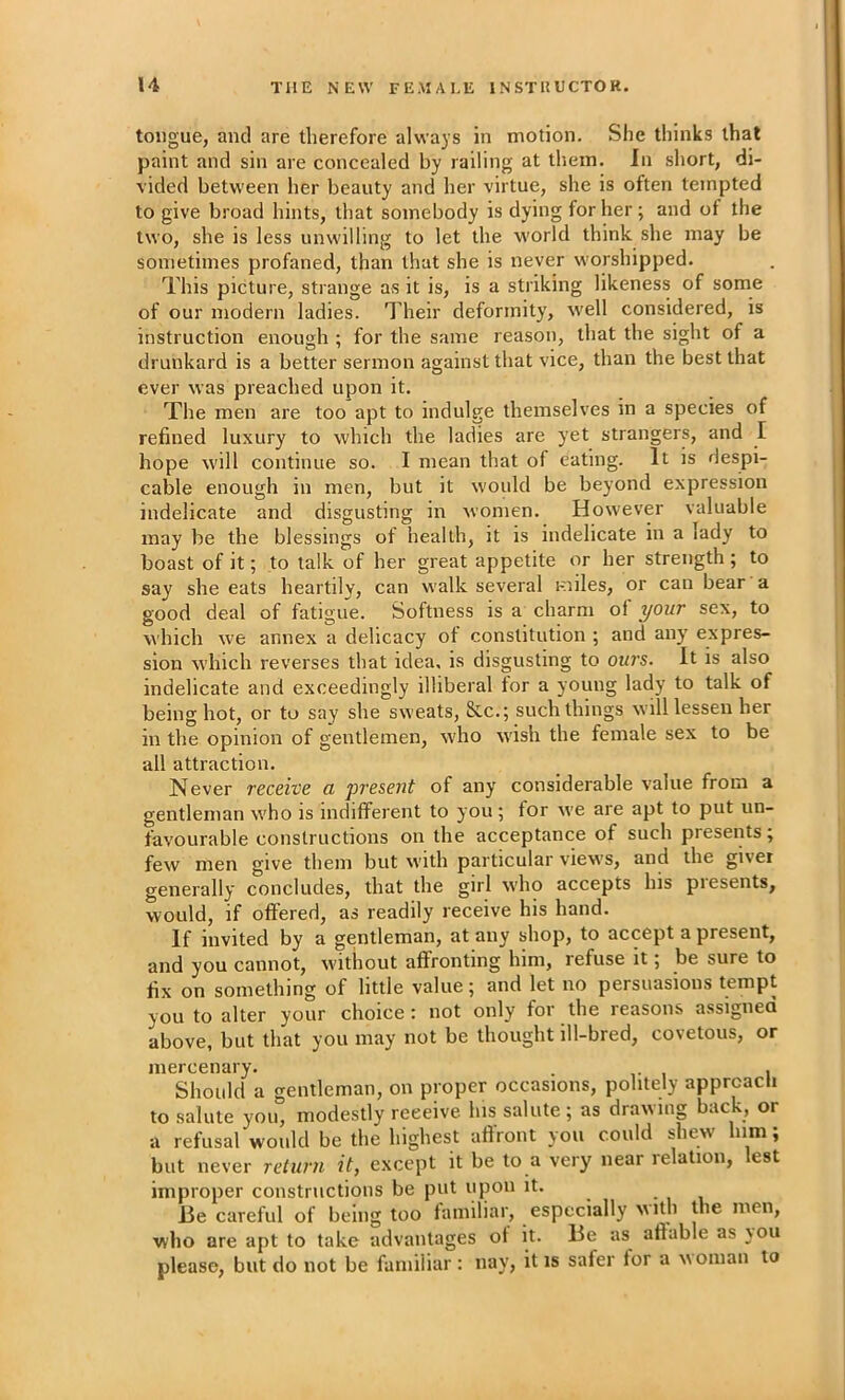 tongue, and are therefore always in motion. She thinks that paint and sin are concealed by railing at them. In short, di- vided between her beauty and her virtue, she is often tempted to give broad hints, that somebody is dying for her; and of the two, she is less unwilling to let the world think she may be sometimes profaned, than that she is never worshipped. This picture, strange as it is, is a striking likeness of some of our modern ladies. Their deformity, well considered, is instruction enough ; for the same reason, that the sight of a drunkard is a better sermon against that vice, than the best that ever was preached upon it. The men are too apt to indulge themselves in a species of refined luxury to which the ladies are yet strangers, and I hope will continue so. I mean that of eating. It is despi- cable enough in men, but it would be beyond expression indelicate and disgusting in women. However valuable may be the blessings of health, it is indelicate in a lady to boast of it; to talk of her great appetite or her strength ; to say she eats heartily, can walk several miles, or can bear a good deal of fatigue. Softness is a charm ol your sex, to which we annex a delicacy ot constitution ; and any’ expres- sion which reverses that idea, is disgusting to ours. It is also indelicate and exceedingly illiberal tor a young lady to talk of being hot, or to say she sweats, &c.; such things w ill lessen her in the opinion of gentlemen, w'ho wish the female sex to be all attraction. Never receive a present of any considerable value from a gentleman w'ho is indifferent to you ; for we are apt to put un- favourable constructions on the acceptance of such presents; few men give them but with particular view's, and the giver generally concludes, that the girl who accepts his piesents, would, if offered, as readily receive his hand. If invited by a gentleman, at any shop, to accept a present, and you cannot, w'ithout affronting him, refuse it 5 be sure to fix on something of little value; and let no persuasions tempt you to alter your choice: not only for the reasons assigned above, but that you may not be thought ill-bred, covetous, or mercenary. , Should a gentleman, on proper occasions, politely approach to salute you, modestly receive his salute; as drawing back, or a refusal would be the highest aflront you could shew him; but never return it, except it be to a very near relation, lest improper constructions be put upon it. • 1 1 lie careful of being too familiar, especially with the men, who are apt to take advantages ot it. lie as aftable as \ou please, but do not be familiar: nay, it is safer for a woman to