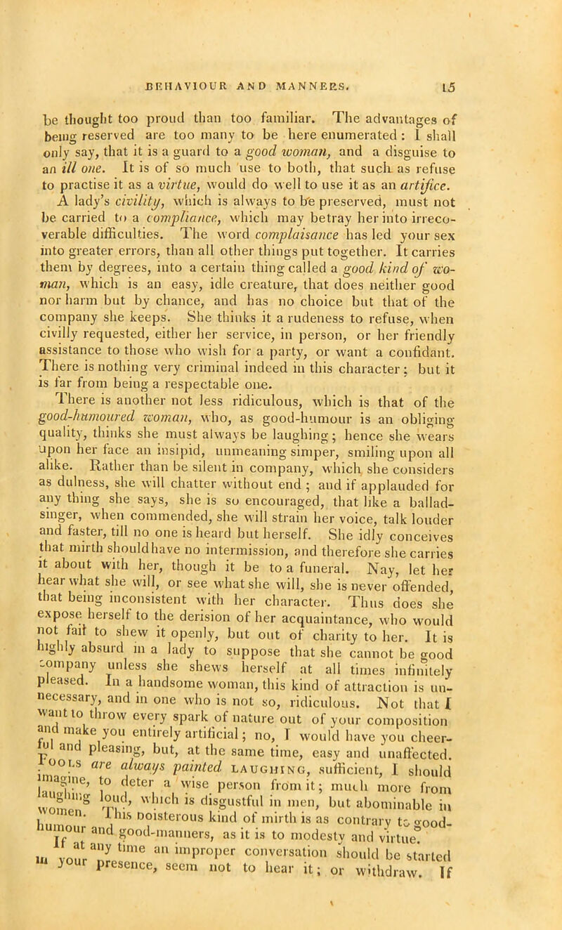 be tboiiglit too proud than too familiar. The advantages of being reserved are too many to be here enumerated: i shall only say, that it is a guard to a good woman, and a disguise to an ill one. It is of so much use to both, that suck as refuse to practise it as a virtue, would do well to use it as an artifice. A lady’s civility, which is always to b'e preserved, must not he carried to a compliance, which may betray her into irreco- verable difficulties. The word complaisance has led your sex into greater errors, than all other things put together. It carries them by degrees, into a certain thing called a good kind of zco- man, which is an easy, idle creature, that does neither good nor harm but by chance, and has no choice but that of the company she keeps. She thinks it a rudeness to refuse, when civilly requested, either her service, in person, or her friendly assistance to those who wish for a party, or want a confidant. There is nothing very criminal indeed in this character; but it is lar from being a respectable one. There is another not less ridiculous, which is that of the good-humoured zcoman, who, as good-humour is an obliging- quality, thinks she must always be laughing; hence she wears upon her face an insipid, unmeaning simper, smiling upon all alike. Rather than be silent in company, which she considers as dulness, she will chatter without end 5 and if applauded for any thing she says, she is so encouraged, that like a ballad- singer, when commended, she will strain her voice, talk louder and faster, till no one is heard but herself. She idly conceives that mirth should have no intermission, and therefore she carries it about with her, though it be to a funeral. Nay, let her hear what she will, or see what she will, she is never offended, that being inconsistent %yith her character. Thus does she expose herselt to the derision of her acquaintance, who would not fad to shew it openly, but out of charity to her. It is 1 y absuid 111 a lady to suppose that she cannot be good -ompany unless she shews herself at all times infinitely pleased. In a handsome woman, this kind of attraction is un- necessary, and in one who is not so, ridiculous. Not that I want to t now every spark of nature out of your composition and make you entirely artificial; no, I would have you cheer- n an pleasing, but, at the same time, easy and unaft'ected looi.s are always painted laughing, sufficient, I should l3k’ T person from it; much more from women^ rpl; ’ ** disgustful 111 men, but abominable in lin ' '’°'®*^6'ous kind of mirth is as contrary to oood- and good-manners, as it is to n.odesty and virtue! Ill vonr “““proper conversation should be started y presence, seem not to hear it; or withdraw. If