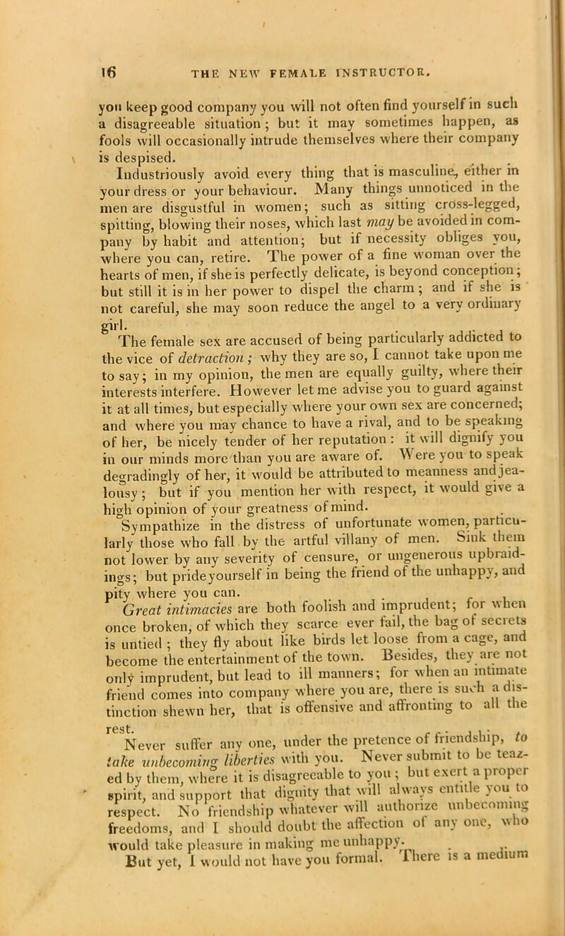 you keep good company you will not often find yourself in such a disagreeable situation ; but it may sometimes happen, as fools will occasionally intrude themselves where their company is despised. Industriously avoid every thing that is masculine, either in your dress or your behaviour. Many things unnoticed in the men are disgustful in women; such as sitting cross-legged, spitting, blowing their noses, which last may be avoided in com- pany by habit and attention; but if necessity obliges you, where you can, retire. The power of a fine woman over the hearts of men, if she is perfectly delicate, is beyond conception; but still it is in her power to dispel the charm; and if she is not careful, she may soon reduce the angel to a very ordinary girl. The female sex are accused of being particularly addicted to the vice of detraction; why they are so, I cannot take upon me to say; in my opinion, the men are equally guilty, where their interests interfere. However let me advise you to guard against it at all times, but especially where your own sex are concerned; and where you may chance to have a rival, and to be speaking of her, be nicely tender of her reputation : it will dignify you in our minds more than you are aware of. Were you to speak degradingly of her, it would be attributed to meanness and jea- lousy ; but if you mention her with respect, it w'ould give a high opinion of your greatness of mind. Sympathize in the distress of unfortunate women, particu- larly those who fall by the artful villany of men. Sink them not lower by any severity of censure, or ungenerous upbraid- ings; but prideyourself in being the friend of the unhappy, and pity where you can. • i r i Great intimacies are both foolish and imprudent; for when once broken, of which they scarce ever fail, the bag of secrets is untied ; they fly about like birds let loose from a cage, and become the entertainment of the town. Besides, they are not only imprudent, but lead to ill manners; for when an intimate friend comes into company where you are, there is such a dis- tinction shewn her, that is offensive and affronting to all tlie ^^^Never suffer any one, under the pretence of friendship, to take unbecoming liberties with you. Never submit to be teaz- ed by them, where it is disagreeable to you , ut exert a proper spirit, and support that dignity that will alwavs entitle you to respect. No friendship whatever will authoiize un er.oiiinig freedoms, and I should doubt the affection of any one, who would take pleasure in making me unhappy . But yet, 1 would not have you formal. There is a me lum
