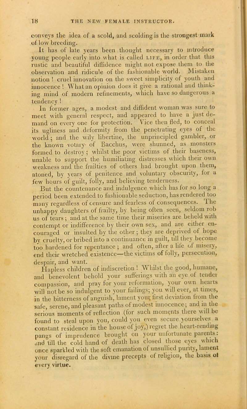 conveys the idea of a scold, and scolding is the strongest mark of low breeding. It has of late years been thought necessary to introduce young people early into what is called life, in order that this rustic and beautiful diffidence might not expose them to the observation and ridicule of the fashionable world. Mistaken notion ! cruel innovation on the sweet simplicity of youth and innocence ! What an opinion does it give a rational and think- ing mind of modern refinements, which have so dangerous a tendency ! In former ages, a modest and diffident woman was sure to meet with general respect, and appeared to have a just de- mand on every one for protection. Vice then fled, to conceal its ugliness and deformity from the penetrating eyes of the world; and the wily libertine, the unprincipled gambler, or the known votary of Bacchus, were shunned, as monsters formed to destroy; whilst the poor victims of their baseness, unable to support the humiliating distresses which their own weakness and the frailties of others had brought upon them, atoned, by years of penitence and voluntary obscurity, for a few hours of guilt, folly, and believing tenderness. But the countenance and indulgence which has for so long a period been extended to fashionable seduction, has rendered too many regardless of censure and fearless of consequences. 1 he unhappy daughters of frailty, by being often seen, seldom rob us of tears; and at the same time their miseries are beheld with contempt or indifference by their own sex, and are either en- couraged or insulted by the other; they are deprived of hope by cruelty, or bribed into a continuance in guilt, till they become too hardened for repentance 5 and often, after a hie ot misery , end their wretched existence—the victims of tolly, persecution, despair, and want. Hapless children of indiscretion ! Whilst the good, humane, and benevolent behold your sufferings with an eye of tendei compassion, and pray for your reformation, your own hearts will not be so indulgent to your failings; you will ever, at times, in the bitterness of anguish, lament your first deviation from the safe, serene, and pleasant paths of modest innocence; and in the serious moments of reflection (for such moments there will be found to steal upon you, could you even secure yourselves a constant residence in the houseol joy,)legiet the hcait-iending pangs of imprudence brought on your uniortunate paients . and till the cold hand of death, has closed those eyes which once sparkled with the soft emanation ol unsullied purity, lament your disregard of the divine precepts of religion, the basis ot every virtue.