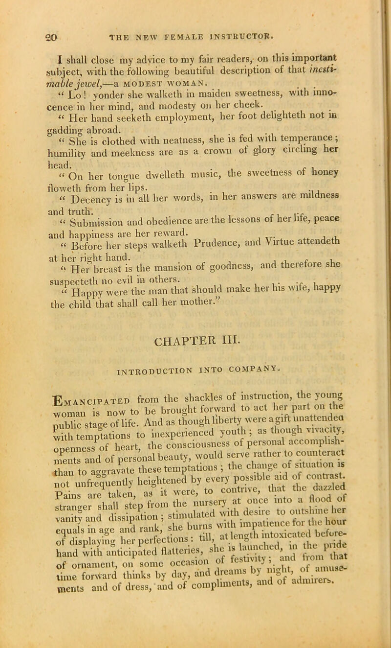 I shall close my advice to my fair readers, on this important subject, with the following beautiful description of that inesti- mable jewel,—a MODEST WOMAN. “ Lo! yonder she walketh in maiden sweetness, with inno- cence in her mind, and modesty on her cheek. “ Her hand seeketh exnployraent, her foot delighteth not m gadding abroad. “ She is clothed with neatness, she is fed with temperance; humility and meekness are as a crown of glory circling her head. , . , ‘‘ On her tongue dwelleth music, the sweetness of honey floweth from her lips. ‘‘ Decency is in all her words, m her answers are mildness and truth. , , r i rr “ Submission and obedience are the lessons of her me, peace and happiness are her reward. “ Before her steps walketh Prudence, and Virtue attendeth at her right hand. „ , i r u.. “ Her breast is the mansion of goodness, and therefore sh.. suspecteth no evil in others. “ Happy were the man that should make her his w'lfe, happy the child that shall call her mother.” CHAPTER III. INTRODUCTION INTO COMPANY, Emancipated from the shackles of instruction, the young woman is now to be brought forward to act her part on the TubTic stage of life. And as though liberty were a gitt unattendea with temptotions to inexperienced youth ; as though vi%acity, rZness of heart, the consciousness of personal accomplish- es and of personal beauty, would serve rather to counteract to a-ravate these temptations ; the change of situation is not unfrequently heightened by every h /Sed Pains are taken, as it were, to contrive, that the dazzled ftranger shall step iTom the nursery at once into a flood of stranger siiaii s p „„iated with desire to outshine her Iquls in age P rank,’ she burns tiniHorTard tLks by day, and vnents and of dress, and of compliments, and of admirers.