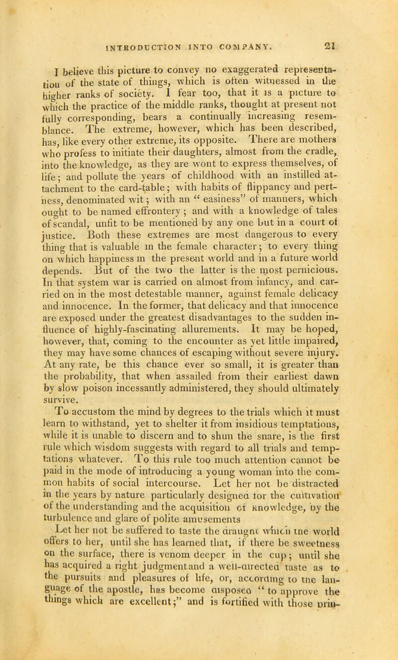 I believe this picture to convey no exaggerated represeota- tiou of the state of things, which is often w'ituessed in Uie higher ranks of society. I fear too, that it is a picture to which the practice of the middle ranks, thought at present not fully corresponding, bears a continually increasing resem- blance. The extreme, however, which has been described, has, like every other extreme, its opposite. There are mothers who profess to initiate their daughters, almost from the cradle, into the knowledge, as they are wont to express themselves, of life; and pollute the years of childhood with an instilled at- tachment to the card-table; with habits of flippancy and pert- ness, denominated wit; with an “ easiness” of manners, which ought to be named effrontery ; and with a knowledge of tales of scandal, unfit to be mentioned by any one but in a court of justice. Both these extremes are most dangerous to every thing that is valuable m the female character; to every thing on which happiness m the present world and in a future world depends. But of the two the latter is the iiiost pernicious. In that system war is carried on almost from infancy, and car- ried on in the most detestable manner, against female delicacy and innocence. In the former, that delicacy and that innocence are exposed under the greatest disadvantages to the sudden in- fluence of highly-fascinating allurements. It may be hoped, however, that, coming to the encounter as yet little impaired, they may have some chances of escaping without severe injury. At any rate, be this chance ever so small, it is greater than the probability, that when assailed from their earliest dawn by slow poison incessantly administered, they should ultimately survive. To accustom the mind by degrees to the trials which it must learn to witlistand, yet to shelter it from insidious temptations, while it is unable to discern and to shun the snare, is the first rule which wisdom suggests with regard to all trials and temp- tations whatever. To this rule too much attention cannot be paid in the mode of introducing a young woman into the com- mon habits of social intercourse. Let her not be distracted in the years by nature particularly designea for the cultivation of the understanding and the acquisition cf Knowledge, by the turbulence and glare of polite amusements Let her not be suffered to taste the draugnt whicli me w'orld offers to her, until she has learned that, if there be sweetness on the surface, there is venom deeper in ihe cup; until she has acquired a right judgment and a well-airectea taste as to the pursuits and pleasures of life, or, according to tne lan- guage of the apostle, has become aisposeo “ to approve the things which are excellent;” and is fortified with those uriii-