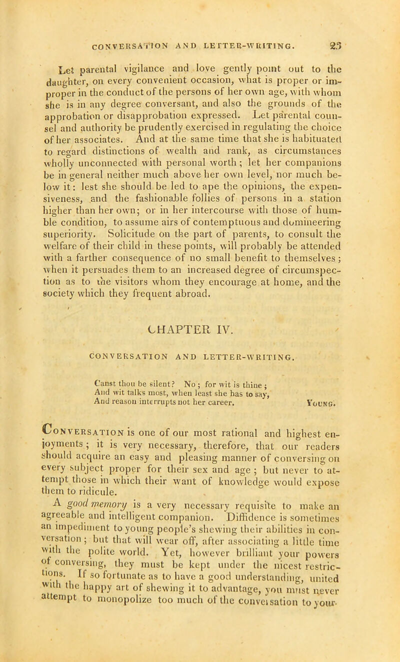 Let parental vigilance and love gently point out to the daughter, on every convenient occasion, what is proper or im- proper in the conduct of the persons of her own age, with whom she is in any degree conversant, and also the grounds of the approbation or disapprobation expressed. Let pa'rental coun- sel and authority be prudently exercised in regulating the choice of her associates. And at the same time that she is habituateil to regard distinctions of v/ealth and rank, as circumstances wholly unconnected with personal worth; let her companions be in general neither much above her own level, nor much be- low it: lest she should be led to ape the opinions, the expen- siveness, .and the fashionable follies of persons in a station higher than her own; or in her intercourse with those of hum- ble condition, to assume airs of contemptuous and domineering superiority. Solicitude on the part of parents, to consult the welfare of their child in these points, will probably be attended with a farther consequence of no small benefit to themselves; when it persuades them to an increased degree of circumspec- tion as to the visitors whom they encourage at home, and the society wliich they frequent abroad. CHAPTER IV. CONVERSATION AND LETTER-WRITING. Canst thou be silent? No ; for wit is thine ; And wit talks most, when least she has to say, And reason interrupts not her career. Yol'ng. Conversation is one of our most rational and highest en- joyments ; it is very necessary, therefore, that our readers should acquire an easy and pleasing manner of conversing on every subject proper for their sex and age ; but never to at- tempt those in which their want of knowledge would expose them to ridicule. A good wtriiory is a very necessary requisite to make an agreeable and intelligent companion. Diffidence is sometimes an impediment to young people’s shewing their abilities in con- versation ; but that will wear off’, after associating a little time with the polite world. Yet, however brilliant your powers of conversing, they must be kept under the nicest restric- tions. If so fortunate as to have a good understanding, united with the happy art of shewing it to advantage, you must pever attempt to monopolize too much of the conveisalion to your-