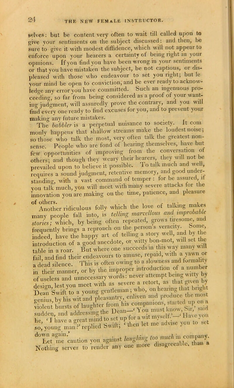 selves: but be content very often to wait till called upon to give your sentiments on the subject discussed: and then, be sure to give it with modest diffidence, which will not appear to enforce upon your hearers a certainty of being right in your opinions. If you find you have been wrong in your sentimeiits or that you have mistaken the subject, be not captious, or dis- pleased with those who endeavour to set you right; but le your mind be open to conviction, and be ever ready to acknow'- ledo'e any error you have committed. Such an ingenuous pro- ceeding, so far from being considered as a proof of your want- ing iudo-ment, will assuredly prove the contrary, and you will find every one ready to find excuses for you, and to prevent your making any future mistakes. . The babbler is a perpetual nuisance to society. It com monly happens that shallow'streams make the loudest noise; so those who talk the most, very often talk the greatest non- sense People who are fond of hearing themselves, have but few opportunities of improving from the conversation of others; and though they weary iheir hearers, they will not be prevailed upon to believe it possible. To talk much and vvell, requires a sound judgment, retentive memory, and good under- standing, with a vast command of temper : for be assured if YOU talk much, you will meet with many severe attacks for the innovation you are making on the time, patience, and pleasure Let me caution you against Nothing serves to render any Qii^ more disagreeable, than a