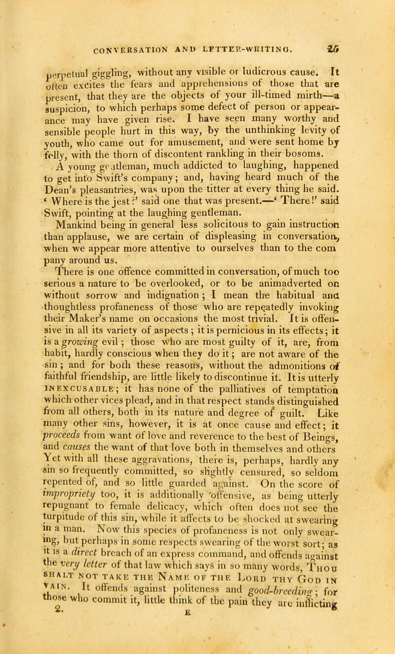 p»>rpelual giggling? 'without any visible or ludicrous cause. It often excites the fears and apprehensions of those that are present, that they are the objects of your ill-timed mirth—a suspicion, to which perhaps soine defect of person or appear- ance may have given rise. I have seen many worthy and sensible people hurt in this way, by the unthinking levity of youth, who came out for amusement, and were sent home by folly, with the thorn of discontent rankling in their bosoms. A young g( atleman, much addicted to laughing, happened to get into Swift’s company; and, having heard much of the Dean’s pleasantries, was upon the titter at every thing he said. * Where is the jest.said one that was present.—‘ There!’ said Swift, pointing at the laughing gentleman. Mankind being in general less solicitous to gain instruction than applause, we are certain of displeasing in conversation., when we appear more attentive to ourselves than to the com pany around us. There is one offence committed in conversation, of much too serious a nature to be overlooked, or to be animadverted on without sorrow and indignation; I mean the habitual and thoughtless profaneness of those who are repeatedly invoking their Maker’s name on occasions the most trivial. It is offen- sive in all its variety of aspects ; it is pernicious in its effects; it is a growing evil; those who are most guilty of it, are, from habit, hardly conscious when they do it; are not aware of the sin ; and for both these reasons, without the admonitions of faithful friendship, are little likely to discontinue it. It is utterly inexcusable; it has none of the palliatives of temptation which other vices plead, and in that respect stands distinguished ff om all others, both in its nature and degree o^ guilt. Like many other sins, however, it is at once cause and effect; it proceeds from want of love and reverence to the best of Beings, and causes the want of that love both in themselves and others Yet with all these aggravations, there is, perhaps, hardly any sin so frequently committed, so slightly censured, so seldom repented of, and so little guarded against. On the score of impropriety too, it is additionally 'offensive, as being utterly repugnant to female delicacy, which often does not see the turpitude of this sin, while it affects to be shocked at swearing in a man. Now this species of profaneness is not only swear- ing, but perhaps in some respects swearing of the worst sort- as It IS a direct breach of an express command, and offends a«aihst the very letter of that law which sayS in so many words, Thou SHALT NOT TAKE THE NamE OE THE Louu THY GoD IN JAIN. It offends against politeness and good-breedi>i<r ■ for those who commit it, little think of the pain they are inlticting