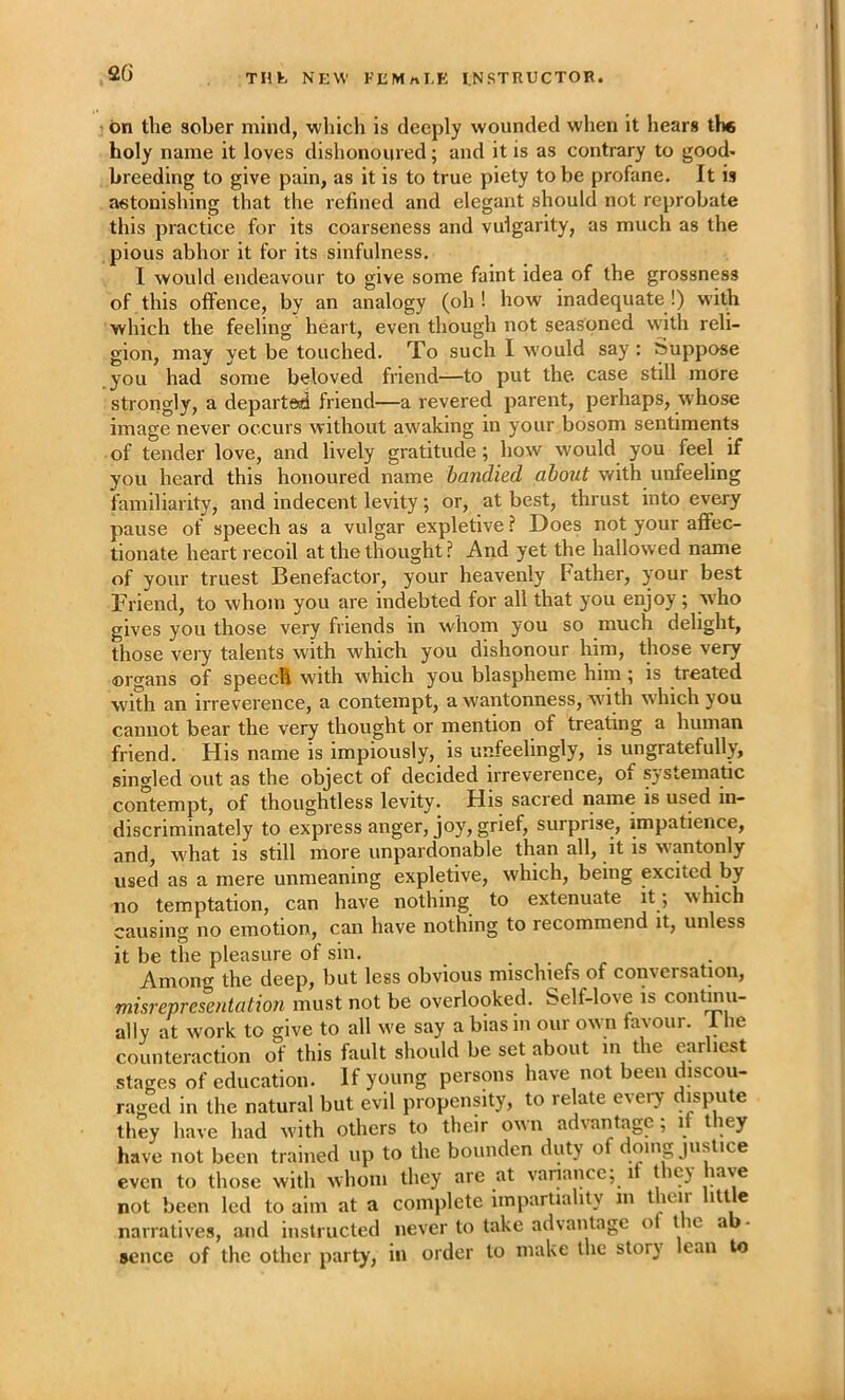 bn the sober mind, which is deeply wounded when it hears the holy name it loves dishonoured; and it is as contrary to good- breeding to give pain, as it is to true piety to be profane. It is astonishing that the refined and elegant should not reprobate this practice for its coarseness and vulgarity, as much as the pious abhor it for its sinfulness, I would endeavour to give some faint idea of the grossness of this offence, by an analogy (oh! how inadequate!) with which the feeling heart, even though not seasoned with reli- gion, may yet be touched. To such I w'ould say: Suppose you had some beloved friend—to put the. case still more strongly, a departed friend—a revered parent, perhaps, whose image never occurs without awaking in your bosom sentiments of tender love, and lively gratitude; how would you feel if you heard this honoured name bandied about with unfeeling familiarity, and indecent levity; or, at best, thrust into every pause of speech as a vulgar expletive ? Does not your affec- tionate heart recoil at the thought!' And yet the hallowed name of your truest Benefactor, your heavenly Father, your best Friend, to whom you are indebted for all that you enjoy; who gives you those very friends in whom you so much delight, those very talents with which you dishonour him, those very organs of speech with which you blaspheme him; is treated with an irreverence, a contempt, a wantonness, w'ith w'hich you cannot bear the very thought or mention of treating a human friend. His name is impiously, is unfeelingly, is ungratefully, singled out as the object of decided irreverence, of systematic contempt, of thoughtless levity. His sacred name is used in- discriminately to express anger, joy, grief, surprise, impatience, and, what is still more unpardonable than all, it is wantonly used as a mere unmeaning expletive, which, being excited by no temptation, can have nothing to extenuate it; w hich causino' no emotion, can have nothing to recommend it, unless it be the pleasure of sin. Among the deep, but less obvious mischiefs of conversation, misrepresadation must not be overlooked. Self-love is contmu- ally at work to give to all w'e say a bias in our own favour. 1 he counteraction of this fault should be set about m the earliest stages of education. If young persons have not been discou- raged in the natural but evil propensity, to relate eveiy dispute they have had w'ith others to their own advantage; if they have not been trained up to the bounden duty of doing justice even to those with whom they are at variance; it they have not been led to aim at a complete impartiality m their little narratives, and instructed never to take advantage ol the ab- sence of the other party, in order to make the story lean to