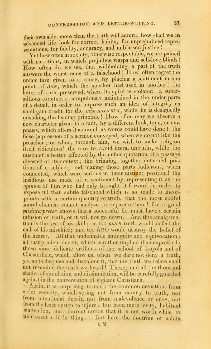 their own side more than the truth will admit; how shall we m advanced life look for correct habits, for unprejudiced repre- sentations, for fidelity, accuracy, and unbiassed justice ? Yet how often in society, otherwise respectable, we are pained with narrations, in which prejudice warps and self-love blinds! How often do we see, that withholding a part of the truth answers the worst ends of a falsehood ! How often regret the unfair turn given to a cause, by placing a sentiment in one point of view, which the speaker had used in another! the letter of truth preserved, where its spirit is violated! a super- stitious exactness, scrupulously maintained in the under parts of a detail, in order to impress such an idea of integrity as shall gain credit for the misrepresenter, while he is designedly mistaking the leading principle! Hovv often may we observe a new character given to a fact, by a different look, tone, or em- phasis, which alters it as much as words could have done ! the false impression of a sermon conveyed, when we do not like the preacher; or when, through him, we wish to make religion itself ridiculous! the care to avoid literal untruths, while the mischief is better eflfected by the unfair quotation of a passage divested of its context; the bringing together detached por- tions of a subject, and making those parts ludicrous, when connected, which were serious in their distq^ct position! the insidious use made of a sentiment by representing it as the opinion of him who had only brought it forward in order to expose it! that subtle falsehood which is so made to incor- porate with a certain quantity of truth, that the most skilful moral chemist cannot analyze or separate them! for a good misinterpreter knows that a successful lie must have a certain infusion of truth, or it will not go down. And this amalgama- tion is the test of his skill; as too much truth would defeat the end of his mischief; and too little would destroy the belief of the hearer. All that undefinable ambiguity and equivocation ;• all that prudent deceit, which is rather implied than expressed ; those more delicate artifices of the school of Loyola and of Chesterfield, which allow us, when we dare not deny a truth, yet so to disguise and discolour it, that the truth we relate shall not resemble the truth we heard ! These, and all the thousand shades of simulation and dissimulation, will be carefully guarded against in the conversation of vigilant Christians. Again, it is surprising to mark the common deviations from strict veracity, which spring not from enmity to truth, not hoin intentional deceit, not from malevolence or envy, not from the leas.t design to injure ; but from mere levity, habitual inattention, and a current notion that it is not worth while to be correct in little things. But here the doctrine of habits E 2