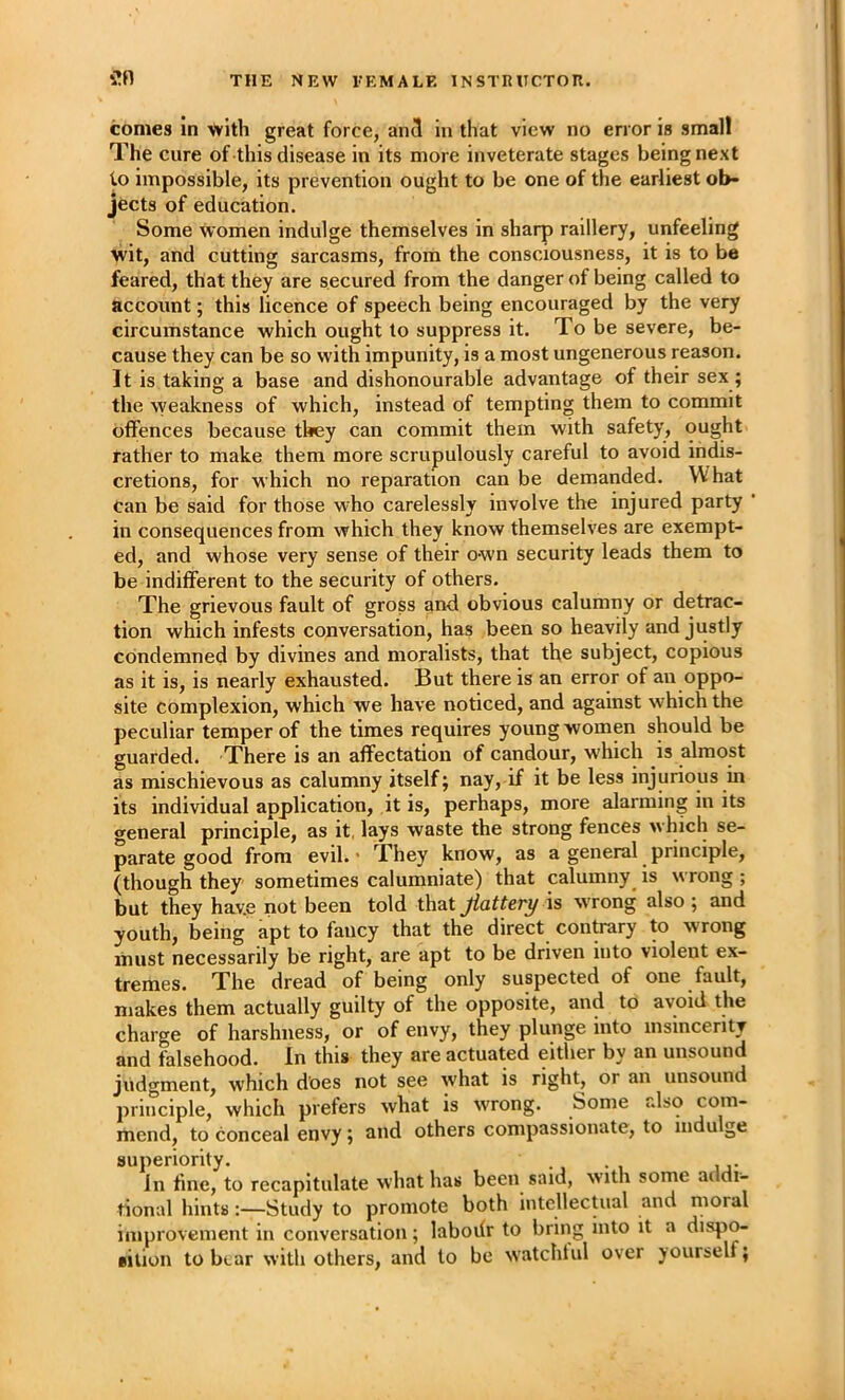 comes In with great force, an3 in that view no error is smalt The cure of this disease in its more inveterate stages being next to impossible, its prevention ought to be one of the earliest ob- jects of education. Some Women indulge themselves in sharp raillery, unfeeling wit, and cutting sarcasms, from the consciousness, it is to be feared, that they are secured from the danger of being called to account; this licence of speech being encouraged by the very circumstance which ought to suppress it. To be severe, be- cause they can be so with impunity, is a most ungenerous reason. It is taking a base and dishonourable advantage of their sex ; the weakness of which, instead of tempting them to commit offences because they can commit them with safety, ought rather to make them more scrupulously careful to avoid indis- cretions, for which no reparation can be demanded. What can be said for those who carelessly involve the injured party in consequences from which they know themselves are exempt- ed, and whose very sense of their own security leads them to be indifferent to the security of others. The grievous fault of gross and obvious calumny or detrac- tion which infests conversation, has been so heavily and justly condemned by divines and moralists, that the subject, copious as it is, is nearly exhausted. But there is an error of an oppo- site complexion, which we have noticed, and against which the peculiar temper of the times requires young women should be guarded. There is an affectation of candour, which is almost as mischievous as calumny itself; nay, if it be less injurious in its individual application, it is, perhaps, more alarming in its general principle, as it, lays waste the strong fences which se- parate good from evil. • They know, as a general ^ principle, (though they sometimes calumniate) that calumny is wrong ; but they have not been told that flattery \s wrong also ; and youth, being apt to fancy that the direct contrary to wrong must necessarily be right, are apt to be driven into violent ex- tremes. The dread of being only suspected of one fault, makes them actually guilty of the opposite, and to avoid the charge of harshness, or of envy, they plunge into insincerity and falsehood. In this they are actuated either by an unsound judgment, which does not see what is right, or an unsound principle, which prefers what is wrong. Some also com- mend, to conceal envy; and others compassionate, to indulge superiority. In fine, to recapitulate what has been said, with some addi- tional hints;—Study to promote both intellectual and moral improvement in conversation; laboifr to bring into it a disp^ Bilion to bear with others, and to be watchful over yourself;