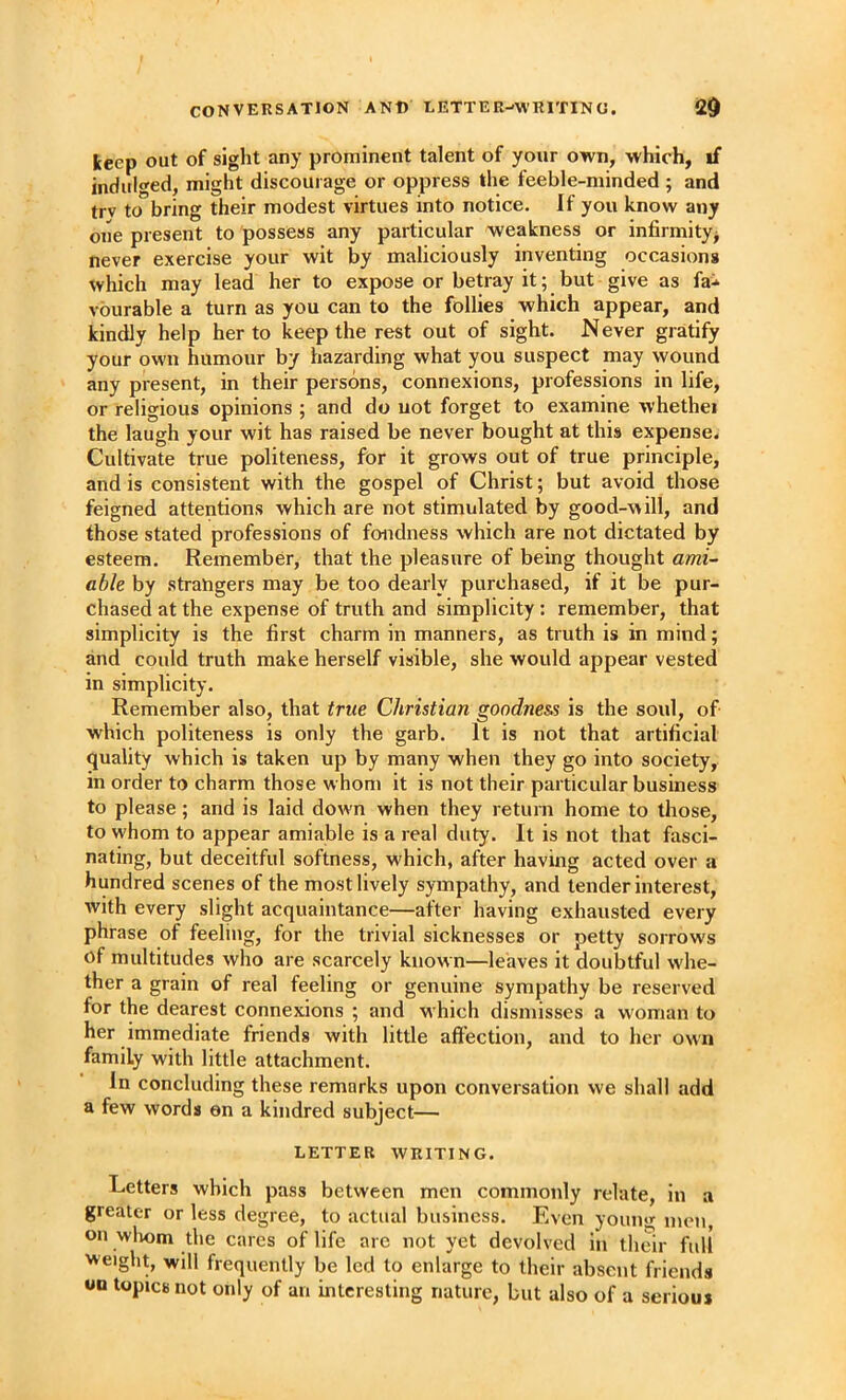 keep out of sight any prominent talent of your own, which, if indiilo'ed, might discourage or oppress the feeble-minded ; and trv to bring their modest virtues into notice. If you know any one present to possess any particular weakness or infirmity^ never exercise your wit by maliciously inventing occasions which may lead her to expose or betray it; but give as fa^ vburable a turn as you can to the follies which appear, and kindly help her to keep the rest out of sight. Never gratify your own humour by hazarding what you suspect may wound any present, in their persons, connexions, professions in life, or religious opinions ; and do uot forget to examine whether the laugh your wit has raised be never bought at this expense. Cultivate true politeness, for it grows out of true principle, and is consistent with the gospel of Christ; but avoid those feigned attentions which are not stimulated by good-will, and those stated professions of fondness which are not dictated by esteem. Remember, that the pleasure of being thought ami- able by strangers may be too dearly purchased, if it be pur- chased at the expense of truth and simplicity: remember, that simplicity is the first charm in manners, as truth is in mind; and could truth make herself visible, she would appear vested in simplicity. Remember also, that true Christian goodness is the soul, of which politeness is only the garb. It is not that artificial quality which is taken up by many when they go into society, in order to charm those whom it is not their particular business to please; and is laid down when they return home to those, to whom to appear amiable is a real duty. It is not that fasci- nating, but deceitful softness, which, after having acted over a hundred scenes of the most lively sympathy, and tender interest, with every slight acquaintance—after having exhausted every phrase of feeling, for the trivial sicknesses or petty sorrows of multitudes who are scarcely known—leaves it doubtful whe- ther a grain of real feeling or genuine sympathy be reserved for the dearest connexions ; and which dismisses a woman to her immediate friends with little affection, and to her own family with little attachment. in concluding these remarks upon conversation we shall add a few words on a kindred subject— LETTER WRITING. Letters which pass between men commonly relate, in a greater or less degree, to actual business. Even young men on wliom the cares of life are not yet devolved in their full weight, will frequently be led to enlarge to their absent friends topics not only of an interesting nature, but also of a serious