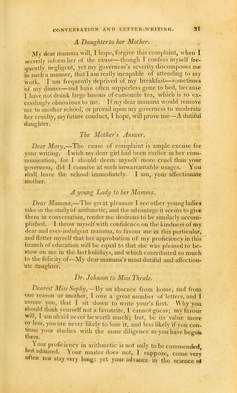 A Daughter to her Mother. O My dear mamma will, I hope, forgive this complaint, v;hen I secretly inform her of the cause—though 1 confess myself fre- quently negligent, yet my governess’s severity discomposes me in such a manner, that I am really incapable of attending to my work. I am frequently deprived of my breakfast—sometimes of my dinner—and have often supperless gone to bed, because I have not drunk large basons of camomile tea, which is so ex- ceedingly obnoxious to me. If my dear mamma would remove •me to another school, or prevail upon my governess to moderate her cruelty, my future conduct, I hope, will prove me—A dutiful daughter. The Mother’s Answer. Dear Mary,—The cause of complaint is ample excuse for your writing. I wish my dear girl had been earlier in her com- munication, for I should deem myself more cruel than your governess, did I connive at such unwarrantable usages. You shall leave the school immediately. I am, your affectionate mother. A young Dady to her Mamma. Dear Mamma,—The great pleasure I see other young ladies take in the study of arithmetic, and the advantage it seems to give them in conversation, render me desirous to be similarly accom- plished. I throw myself with confidence on the kindness of my dear and ever-indulgent mamma, to favour me in this particular, and flatter myself that her approbation of my proficiency in this branch of education will be equal to that she was pleased to be- stow on me in the last holidays, and which contributed so much to the felicity of—My dear mamma’s most dutiful and affection- ate daughter. Dr. Johnson to Miss Thrale. Dearest Miss Sophy,—By an absence from home, and from one reason or another, 1 owe a great number of letters, and 1 assure you, that I sit down to write your’s first. Why you should think yourself not a favourite, 1 cannot guess; my favour will, I am afraid never be worth much; but, be its value more or less, you are never likely to lose it, and less likely if you con- tinue your studies with the same diligence as you have begun them. Your proficiency in arithmetic is not only to be commended, hut admired. Your master docs not, 1 suppose, come very often nor stay very long; yet your advance in tho science ot