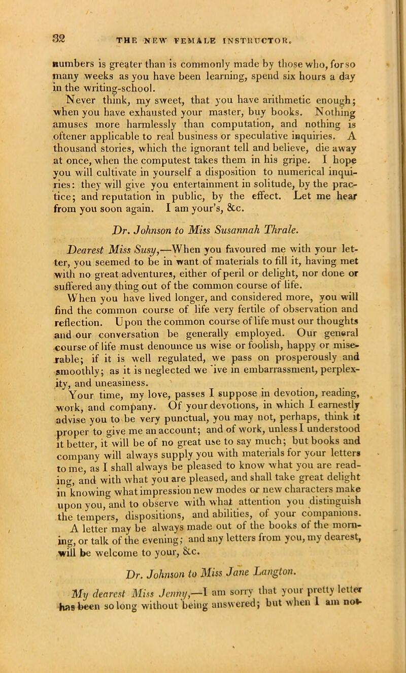 Rumbers is greater than is commonly made by those wIjo, forso many weeks as you have been learning, spend six hours a day in the writing-school. Never think, my sweet, that you have arithmetic enough; when you have exhausted your master, buy books. Nothing amuses more harmlessly than computation, and nothing is oftener applicable to real business or speculative inquiries. A thousand stories, which the ignorant tell and believe, die away at once, when the computest takes them in his gripe. I hope you will cultivate in yourself a disposition to numerical inqui- ries : they will give you entertainment in solitude, by the prac- tice; and reputation in public, by the effect. Let me hear from you soon again. I am your’s, 8cc. Dr. Johnson to Miss Susannah Thrale. Dearest Miss Sust/,—When you favoured me with your let- ter, you seemed to be in want of materials to fill it, having met with no great adventures, either of peril or delight, nor done or suffered any thing out of the common course of life. When you have lived longer, and considered more, you will find the common course of life very fertile of observation and reflection. Upon the common course of life must our thoughts and our conversation be generally employed. Our general course of life must denounce us wise or foolish, happy or mise- rable; if it is well regulated, we pass on prosperously and smoothly; as it is neglected we 'ive in embarrassment, perplex- ity, and uneasiness. Your time, my love, passes I suppose in devotion, reading, work, and company. Of your devotions, in which I earnestly advise you to be very punctual, you may not, perhaps, think it proper to give me an account; and of work, unless I understood it better it will be of no great use to say much; but books and company will always supply you with materials for your letters to me, as I shall always be pleased to know what you are read- ing, and with what you are pleased, and shall take great delight in knowing what impression new modes or new characters make upon you, and to observe with what attention you distinguish the tempers, dispositions, and abilities, of your companions. A letter may be always made out of the books of the morn- ing, or talk of the evening, and any letters from you, my dearest, will be welcome to your, &c. Dr. Johnson to Miss Jane Langton. My clearest Miss Jenm/,—l am sorry that your pretty letter hns been so long without being answ ered; but when 1 am no**