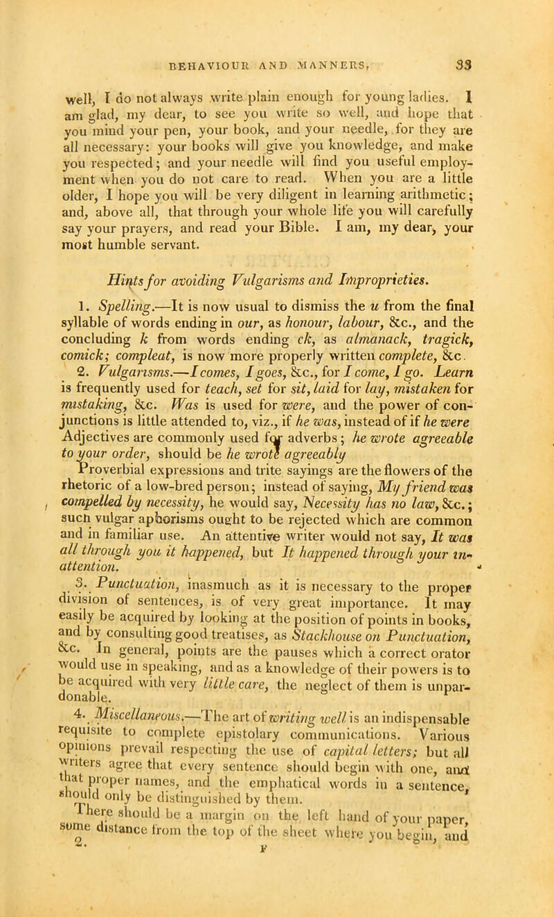 well, I do not always write plain enough for young ladies. 1 am glad, my dear, to see you write so well, and hope that you mind your pen, your book, and your needle, for they are all necessary: your books will give you knowledge, and make you respected; and your needle will find you useful employ- ment when you do not care to read. When you are a little older, I hope you will be very diligent in learning arithmetic; and, above all, that through your whole life you will carefully say your prayers, and read your Bible. I am, my dear, your most humble servant. Hirsts for avoiding Vidgarisms and Improprieties. 1. Spelling.—It is now usual to dismiss the u from the final syllable of words ending in our, as honour, labour, &c., and the concluding k from words ending ck, as almanack, tragick, comick; compleat, is now more properly written &c. 2. Vulgansms.—I comes, I goes, &c., for I come, I go. Learn is frequently used for teach, set for sit, laid for /ay, mistaken for mistaking, &c. Was is used for were, and the power of con- junctions is little attended to, viz., if he was, instead of if he were Adjectives are commonly used fey adverbs; he wrote agreeable toimur order, should be he wrote agreeably Proverbial expressions and trite sayings are the flowers of the rhetoric of a low-bred person; instead of saying, My friend was I compelled by necessity, he would say, l>lecessity has no law, &c.; such vulgar aphorisms ought to be rejected which are common and in familiar use. An attentive writer would not say. It was all through you it happened, but It happened through your in- attention. 3. Punctuation, inasmuch as it is necessary to the proper division of sentences, is of very great importance. It may easily be acquired by looking at the position of points in books, and by consulting good treatises, as Stackhouse on Punctuation, &c. In general, points are the pauses which a correct orator would use in speaking, and as a knowledge of their powers is to be acquired w'ith very little care, the neglect of them is unpar- donable. 4. Miscellaneous,—The art oi writing loell is an indispensable requisite to complete epistolary communications. Various opinions prevail respecting the use of capital letters; but alJ writers agree that every sentence should begin with one, anrt t lat proper names, and the emphatical words in a sentence distinguished by them. * I here should be a margin on the left hand of your paper some distance from the top of the sheet where you beoin and -• i.- * '