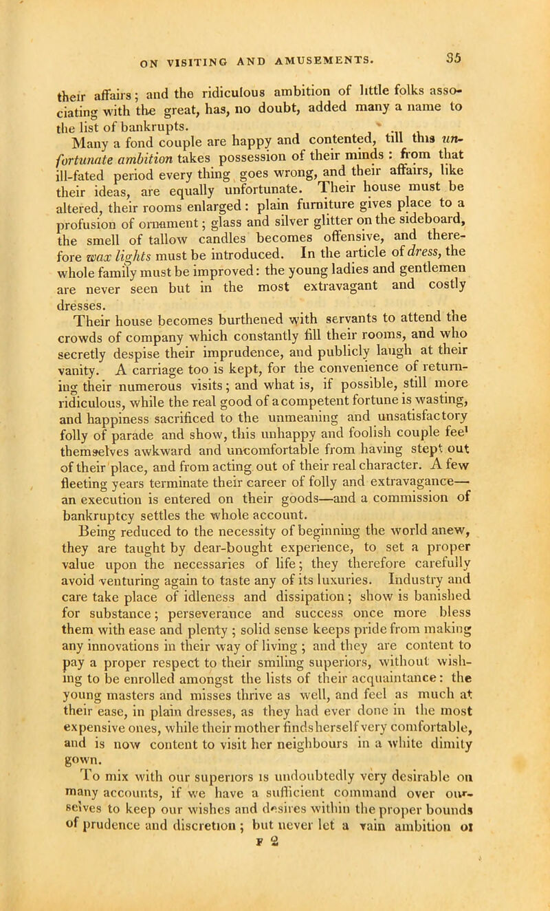 ON VISITING AND AMUSEMENTS. their affairs; and the ridiculous ambition of little folks asso- ciating with tlie great, has, no doubt, added many a name to the list of bankrupts. j ' -n Many a fond couple are happy and contented, till this fortunate ambition tiikes possession of their minds . that ill-fated period every thing goes wrong, and their affairs, like their ideas, are equally unfortunate. Their house must be altered, their rooms enlarged : plain furniture gives place to a profusion of ornament; glass and silver glitter on the sideboard, the smell of tallow candles becomes offensive, and there- fore wax lights must be introduced. In the article of dress, the whole family must be improved: the young ladies and gentlemen are never seen but in the most extravagant and costly dresses. Their house becomes burthened with servants to attend the crowds of company which constantly fill their rooms, and who secretly despise their imprudence, and publicly laugh at their vanity. A carriage too is kept, for the convenience of return- ing their numerous visits 5 and what is, if possible, still more ridiculous, while the real good of a competent fortune is wasting, and happiness sacrificed to the unmeaning and unsatisfactory folly of parade and show, this unhappy and foolish couple fee’ themselves awkward and uncomfortable from having stept out of their place, and from acting out of their real character. A few fleeting years terminate their career of folly and extravagance— an execution is entered on their goods—and a commission of bankruptcy settles the whole account. Being reduced to the necessity of beginning the world anew, they are taught by dear-bought experience, to set a proper value upon the necessaries of life; they therefore carefully avoid venturing again to taste any of its luxuries. Industry and care take place of idleness and dissipation; show is banished for substance; perseverance and success once more bless them with ease and plenty ; solid sense keeps pride from making any innovations in their way of living ; and they are content to pay a proper respect to their smiling superiors, without wish- ing to be enrolled amongst the lists of their acquaintance: the young masters and misses thrive as well, and feel as much at their ease, in plain dresses, as they had ever done in the most expensive ones, while their mother findsherself very comfortable, and is now content to visit her neighbours in a white dimity gown. To mix with our superiors is undoubtedly very desirable on many accounts, if we have a suflicient command over our- selves to keep our wishes and desires within the proper bounds of prudence and discretion ; but never let a vain ambition ol r 2