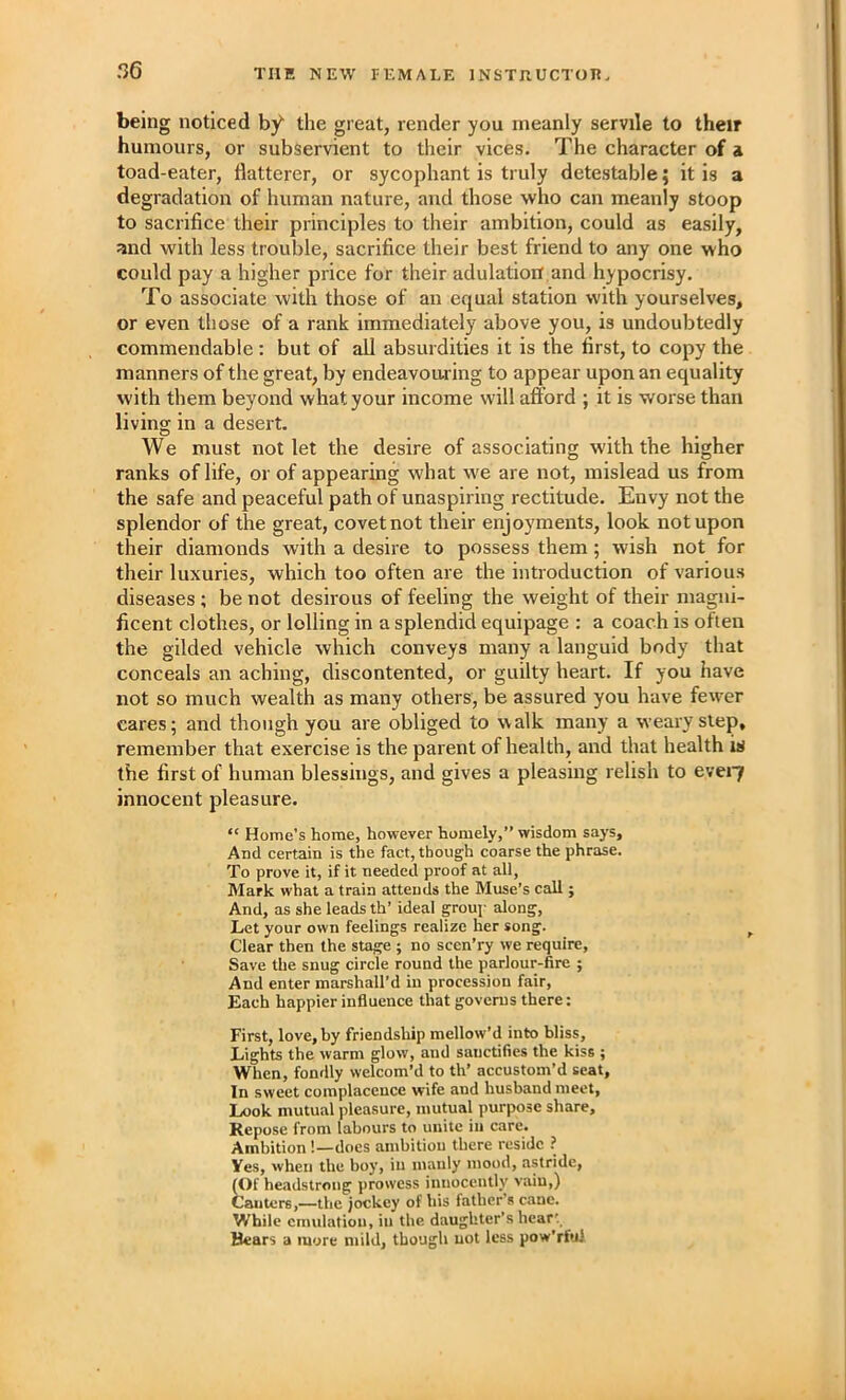 r>6 being noticed by the great, render you meanly servile to their humours, or subservient to their vices. The character of a toad-eater, flatterer, or sycophant is truly detestable; it is a degradation of human nature, and those who can meanly stoop to sacrifice their principles to their ambition, could as easily, and with less trouble, sacrifice their best friend to any one who could pay a higher price for their adulation and hypocrisy. To associate with those of an equal station with yourselves, or even those of a rank immediately above you, is undoubtedly commendable: but of all absurdities it is the first, to copy the manners of the great, by endeavouring to appear upon an equality with them beyond what your income will afford ; it is worse than living in a desert. We must not let the desire of associating with the higher ranks of life, or of appearing what we are not, mislead us from the safe and peaceful path of unaspiring rectitude. Envy not the splendor of the great, covet not their enjoyments, look not upon their diamonds with a desire to possess them; wish not for their luxuries, which too often are the introduction of various diseases ; be not desirous of feeling the weight of their magni- ficent clothes, or lolling in a splendid equipage : a coach is often the gilded vehicle which conveys many a languid body that conceals an aching, discontented, or guilty heart. If you have not so much wealth as many others, be assured you have fewer cares; and though you are obliged to walk many a weary step, remember that exercise is the parent of health, and that health iii the first of human blessings, and gives a pleasing relish to evei7 innocent pleasure. “ Home’s home, however homely,” wisdom says. And certain is the fact, though coarse the phrase. To prove it, if it needed proof at all, Mark what a train attends the Muse’s call ; And, as she leads th’ ideal grouj' along. Let your own feelings realize her song. Clear then the stage ; no scen’ry we require. Save the snug circle round the parlour-fire ; And enter marshall’d in procession fair. Each happier influence that governs there: First, love.hy friendsliip mellow’d into bliss. Lights the warm glow, and sanctifies the kiss ; When, fondly welcom’d to th’ accustom’d seat. In sweet complacence wife and husband meet, Look mutual pleasure, mutual purpose share. Repose from labours to unite in care. Ambition !—does ambitiou there reside ? Ves, when the bo)', in manly mood, astride, ^f headstrong prowess innocently vain,) Canters,—the jockey of his father s cane. While emulation, in the daughter’s hear'. Bears a more mild, though not less pow'rfu)