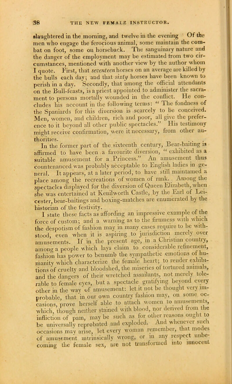 slaughtered in the morning, and twelve in the evening Of the men who engage the ferocious animal, some maintain the com- bat on foot, some on horseback. The sanguinary nature and the danger of the employment may be estimated from two cir- cumstances, mentioned with another view by the author whom I quote. First, that seventeen horses on an average are killed by the bulls each day; and that sixty horses have been known to perish in a day. Secondly, that among the official attendants on the Bull-feasts, is a priest appointed to administer the sacra- ment to persons mortally wounded in the conflict. He con- cludes his account in the following terms: “ The fondness of the Spaniards for this diversion is scarcely to be conceived. Men, women, and children, rich and poor, all give the prefer- ence to it beyond all other public spectacles. His testimony might receive conflrmation, w ere it necessary, from other au- thorities. ... In the former part of the sixteenth century. Bear-baiting is affirmed to have been a favourite diversion, “ exhibited as a suitable amusement for a Princess.” An amusement thus countenanced was probably acceptable to English ladies in ge- neral. It appears, at a later period, to have still maintained a place among the recreations of women of rank. Among the spectacles displayed for the diversion of Queen Elizabeth, when she was entertained at Kenilworth Castle, by the Earl of Lei- cester, bear-baitings and boxing-matches are enumerated by the historian of the festivity. i r i I state these facts as affording an impressive example or the force of custom; and a warning as to the finnness with which the despotism of fashion may in many cases require to be with- stood, even when it is aspiring to jurisdiction merely over amusements. If in the present age, in a Christian country, among a people which lays claim to considerable reniienieiit, fashion has pow'er to benumb the sympathetic emotions of hu- manity which characterize the female heart; to render exhibi- tions of cruelty and bloodshed, the miseries of tortured animals, and the dan^^ers of their wretched assailants, not merely tole- rable to female eyes, but a spectacle gratifying beyond every other in the way of aiiiusement: let it not be thought very im- probable, that in our own country fashion may, on some oc- casions, prove herself able to attach women to aniuseinents, which, though neither stained with blood, nor derived Iroin the infliction of pain, may be such as tor other ix^asons ought to be universally reprobated and exploded. - nt w leneici occasions may arise, let every woinaii remeinbei, t at iiioi es of amusement intrinsically wrong, or in any ics^iec iin e- coiiiiiig the female sex, are not transfornicd into mnoceii