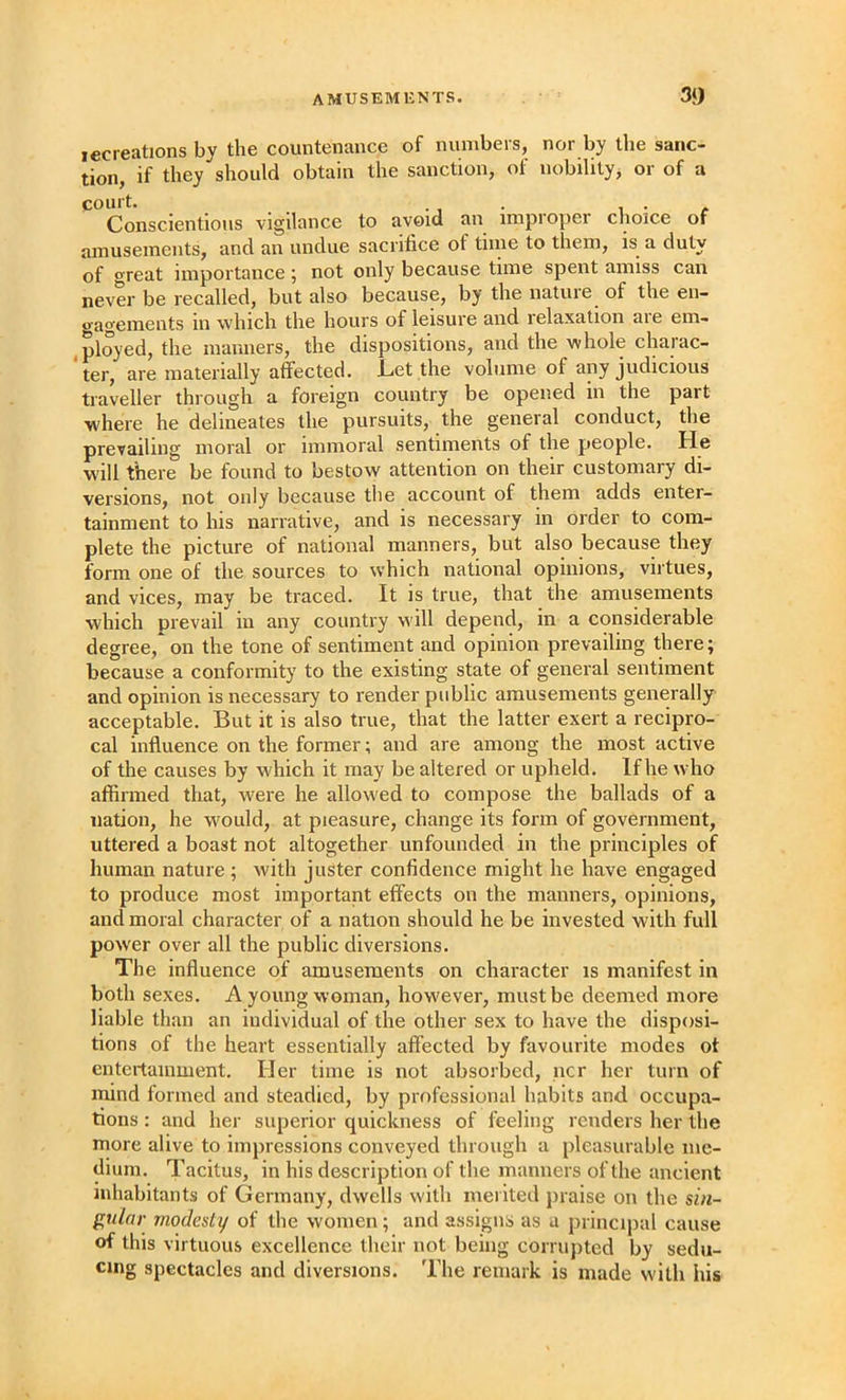 lecreations by the countenance of numbers, nor by the sanc> tion, if they should obtain the sanction, of nobility, or of a Conscientious vigilance to avoid an improj)er choice of amusements, and an undue sacrifice of time to them, is^ a duty of great importance ; not only because time spent amiss can never be recalled, but also because, by the nature^ of the en- gagements in which the hours of leisure and lelaxation aie em- ,ployed, the manners, the dispositions, and the whole charac- ter, are materially affected. Cet the volume of any judicious traveller through a foreign country be opened in the part where he delineates the pursuits, the general conduct, the prevailing moral or immoral sentiments of the people. He W'ill there be found to bestow attention on their customary di- versions, not only because the account of them adds enter- tainment to his narrative, and is necessary in order to com- plete the picture of national manners, but also because they form one of the sources to which national opinions, virtues, and vices, may be traced. It is true, that the amusements which prevail in any country will depend, in a considerable degree, on the tone of sentiment and opinion prevailing there; because a conformity to the existing state of general sentiment and opinion is necessary to render public amusements generally acceptable. But it is also true, that the latter exert a recipro- cal influence on the former; and are among the most active of the causes by which it may be altered or upheld. If he who affirmed that, were he allow'ed to compose the ballads of a nation, he wmuld, at pleasure, change its form of government, uttered a boast not altogether unfounded in the principles of human nature ; with juster confidence might he have engaged to produce most important effects on the manners, opinions, and moral character of a nation should he be invested with full pow'er over all the public diversions. The influence of amusements on character is manifest in both sexes. A young woman, however, must be deemed more liable than an individual of the other sex to have the disposi- tions of the heart essentially affected by favourite modes of entertainment. Her time is not absorbed, ncr her turn of mind formed and steadied, by professional habits and occupa- tions : and her superior quickness of feeling renders her the more alive to impressions conveyed through a pleasurable me- dium. Tacitus, in his description of the manners of the ancient inhabitants of Germany, dwells with merited jnaise on the sin- gular modesty of the women; and assigns as a principal cause of this virtuous excellence their not being corrujited by sedu- cing spectacles and diversions. Tlie remark is made with his