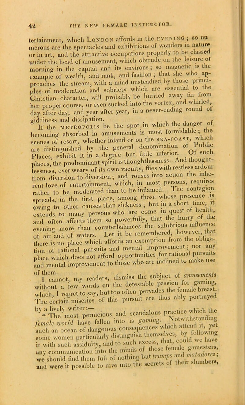 terlainment, which London affords in the evening ; so nu inerous are the spectacles and exhibitions of wonders in or in art, and the attractive occupations properly to be classed under the head of amusement, which obtrude on the leisure or mornine in the capital and its environs ; so magnetic is the example of wealth, and rank, and fashion ; that she who ap- proaches the stream, with a mind unsteadied by those princi- ples of moderation and sobriety which are essential to the Christian character, will probably be hurried away far Irom her proper course, or even sucked into the vortex and whirled day after day, and year after year, m a never-ending round of giddiness and dissipation. , . , j ^ If the METROPOLIS be the spot m which the datiger of becoming absorbed in amusements is most formidable; the scenes of resort, whether inland or on the sea-coast, whic are distinguished by the general denomination of Public Places, exhibit it in a degree but little inferior. ® places, the predominant spirit is thoughtlessness And thought- lessness, ever weary of its own vacuity, flies with restless ardo from diversion to diversion; and rouses into action the inie- rentlove of entertainment, which, rather to be moderated than to be inflamed. The contagion spreads, in the first place, among ^ owing to other causes than sickness ; but m a short time, it extends to many persons who are come m quest of health and often affects them so powerfully, that the hurry of the evenimr more than counterbalances the s-alubrious influence Tf air mid of waters. Let it be remembered however that there is no place which aft'ords an exemption from the obliga- tion of rational pursuits and mental improvement; nor any place which docs not afford opportmnties tor rational ^ and mental improvement to those who are inclined to make use my readers, dismiss llie subject d amuseme„U without a few words on the detestable passion tor gamin , which I reoret to say, but too often pervades the female breast certain miseries of this pursuit are thus ably portiayed •'^.?SUi%emicious ,„d scaudalous P-tic^^ female world have fallen mlo is gaming, ^ such an ocean of dangerous consequences which « ? some women particularly distinguish it with such assiduity, and to such '^lesle^s any communication into the minds ot t lose e c , ’ wi should find them full of nothing but trumps '*'1 ’ amt were it possible to uive into the secrets ot their slumbers,