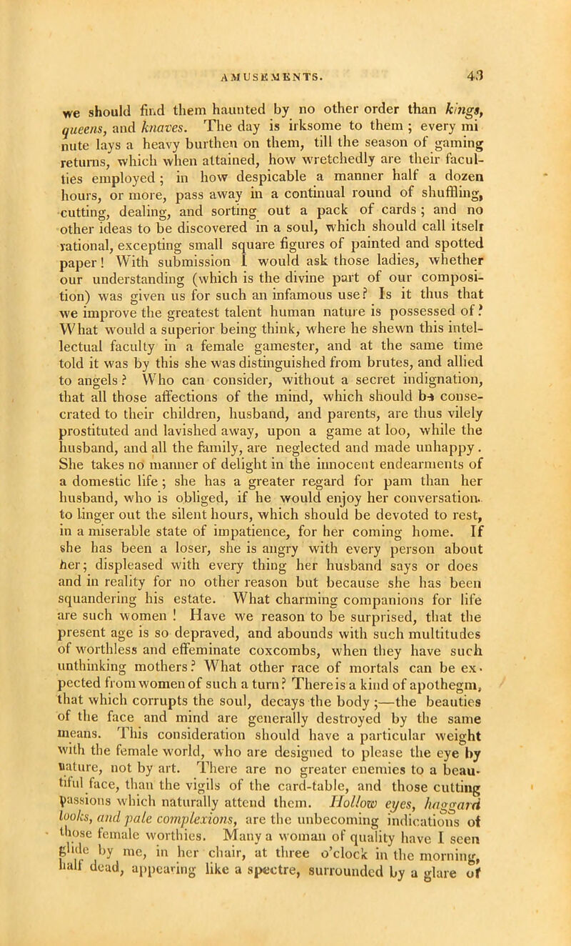 we should find them haunted by no other order than kings, queens, and knaves. The day is irksome to them ; every mi nute lays a heavy burthen on them, till the season of gaming returns, which when attained, how wretchedly are their facul- ties employed; in how despicable a manner half a dozen hours, or more, pass away in a continual round of shuffling, cutting, dealing, and sorting out a pack of cards ; and no other ideas to be discovered in a soul, which should call itseli rational, excepting small square figures of painted and spotted paper! With submission I would ask those ladies, whether our understanding (which is the divine part of our composi- tion) was given us for such an infamous use? Is it thus that we improve the greatest talent human nature is possessed of ? What would a superior being think, where he shewn this intel- lectual faculty in a female gamester, and at the same time told it was by this she was distinguished from brutes, and allied to angels? Who can consider, without a secret indignation, that all those affections of the mind, which should bn» conse- crated to their children, husband, and parents, are thus vilely prostituted and lavished away, upon a game at loo, while the husband, and all the family, are neglected and made unhappy. She takes no manner of delight in the innocent endearments of a domestic life; she has a greater regard for pam than her husband, who is obliged, if he would enjoy her conversation, to linger out the silent hours, which should be devoted to rest, in a miserable state of impatience, for her coming home. If she has been a loser, she is angry with every person about her; displeased with every thing her husband says or does and in reality for no other reason but because she has been squandering his estate. What charming companions for life are such women ! Have we reason to be surprised, that the present age is so depraved, and abounds with such multitudes of worthless and effeminate coxcombs, when they have such unthinking mothers? What other race of mortals can be ex. pected from women of such a turn? There is a kind of apothegm, that which corrupts the soul, decays the body ;—the beauties of the face and mind are generally destroyed by the same means. This consideration should have a particular weight with the female world, who are designed to please the eye by nature, not by art. There are no greater enemies to a beau- titul face, than the vigils of the card^-table, and those cutting Vassioiis which naturally attend them. Hollow eyes, haggard looks, and pale complexions, are the unbecoming indications of those female worthies. Many a woman of quality have I seen glide by me, in her chair, at three o’clock in the morning, hull dead, appearing like a spectre, surrounded by a glare of