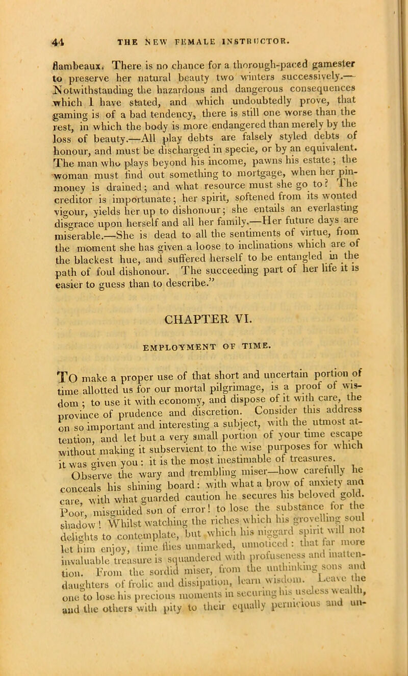 Aambeaux. There is no chance for a thorough-paced gamester to preserve her natural beauty two w'inters successively.— ^Notwithstanding the hazardous and dangerous consequences which 1 have stated, and which undoubtedly prove, that ■gaming is of a bad tendency, there is still one worse than the rest, in which the body is more endangered than merely by the loss of beauty.—All play debts are falsely styled debts of honour, and must be discharged in specie, or by an equivalent. The man who plays beyond his income, pawns his estate; the woman must lind out something to mortgage, when her pin- money is drained; and what resource must she go^ to ? i he creditor is impbrtunate; her spirit, spftened from its wonted vigour, yields her up to dishonour; she entails an everlasting diso^race upon herself and all her family.—Her future days are miserable.—She is dead to all the sentiments of virtue, the moment she has given a loose to inclinations which are of the blackest hue, and suffered herself to be entangled m the path of foul dishonour. The succeeding part of her life it is easier to guess than to describe.” CHAPTER VI. EMPLOYMENT OF TIME. To make a proper use of that short and uncertain portion of time allotted us for our mortal pilgrimage, is a proof of wis- dom 1 to use it with economy, and dispose of it with care, the province of prudence and discretion. Consider this address on so important and interesting a subject, with the utmost at- tention, and let but a very small portion of your time escape without making it subservient to the wise purposes tor which it was given you : it is the most inestimable of treasures Observe the wary and trembling miser—how caretully he conceals his shining board: with what a brow of anxiety ana care, with what guarded caution he secures his beloved gold. Poor, misguided son of error! to lose the substance for the shadow! Whilst watching the riches which his grovelling sou delights to contemplate, but which his niggard spirit will not let him enjoy, time ihes unmarked, unnoUced ; that far moie invaluable treasure is squandered with proluseness and ina ten- tion. Prom the sordid miser, from the unthinking sons and daughters of frolic and dissipation, learn wisdom. Leaxe the one to lose his precious moments in securing Ins useless wealth, and the others with pity to their equally peniu ious and un-