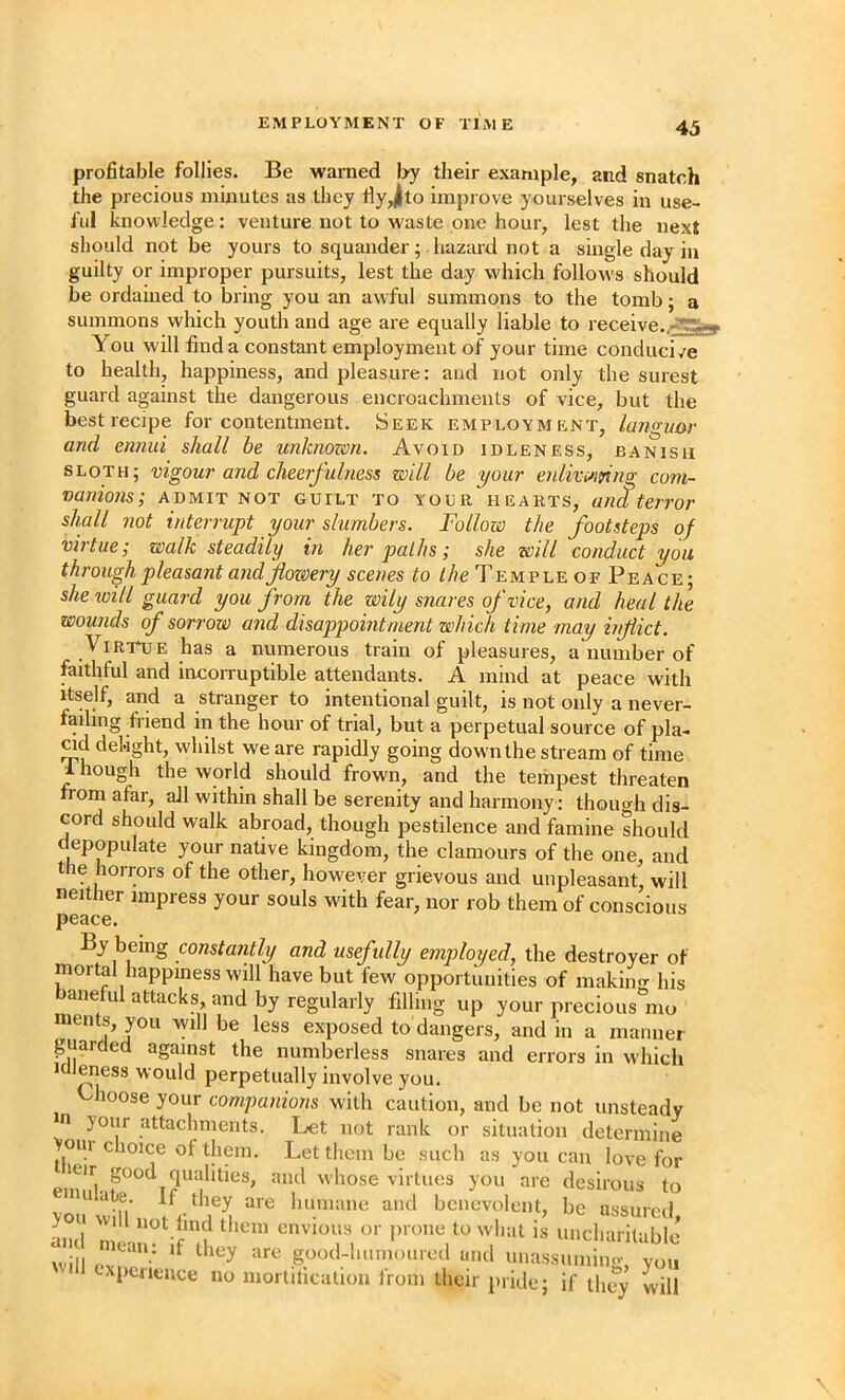 profitable follies. Be warned by their example, and snatch the precious minutes as they fiyjto improve yourselves in use- ful knowledge: venture not to waste one hour, lest the next should not be yours to squander; hazard not a single day in guilty or improper pursuits, lest the day which folloAvs should be ordained to bring you an awful summons to the tomb; a summons which youth and age are equally liable to receive. You will find a constant employment of your time conducive to health, happiness, and pleasure: and not only the surest guard against the dangerous encroachments of vice, but the best recipe for contentment. Seek employment, languar and ennui shall be unknozm. Avoid idleness, banish sloth; vigour and cheerfulness will be your enlivi^iying com- vanions; admit not guilt to your hearts, and terror shall not interrupt your slumbers. Follow the footsteps of virtue; walk steadily in her paths; she will conduct you through pleasant and flowery scenes to the Temple of Peace; she will guard you from the wily snares of vice, and heal the wounds of sorrow and disappointment which time may inflict. Virtue has a numerous train of pleasures, a number of faithful and incoiTuptible attendants. A mind at peace with Itself, and a stranger to intentional guilt, is not only a never- failing friend in the hour of trial, but a perpetual source of pla- ad delight, whilst we are rapidly going down the stream of time 1 hough the world should frown, and the tempest threaten from afar, all within shall be serenity and harmony ; thoimh dis- cord should walk abroad, though pestilence and famine should depopulate your native kingdom, the clamours of the one, and the horrors of the other, however grievous and unpleasant, will neither impress your souls with fear, nor rob them of conscious peace. By being constantly and usefully employed, the destroyer of mortal happiness will have but few opportunities of makiiio- his baneful attacks, and by regularly filling up your precious^mo ments, you will be less exposed to dangers, and in a inannei guarded against the numberless snares and errors in which 1 leness would perpetually involve you. Choose your companions with caution, and be not unsteady m your attachments. Let not rank or situation determine >uin choice of them. Let them be such as you can love for and w'hose virtues you are desirous to vou vtiH., and benevolent, be assured, ^,,,1 find them envious or prone to what is uncharitable wll cxr;-^ good-hnnionred and unassnniing, you xpeutnee no mortilicalum Irom their pride; if they will