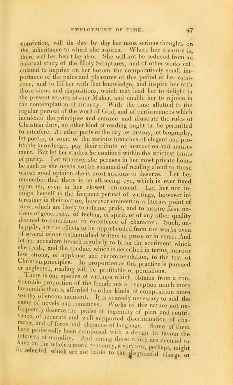 conviction, will lix day by day her most serious thoughts on the inheritance to which she aspires. Where her tieasure is, there will her heart be also. She will not be seduced from an iiabitual study of the Holy Scriptures, and of other works cal- culated to imprint on her bosom the comparatively small im- portance of the pains and pleasures of this period of her exist- ence, and to fill her w’ith that knowledge, and inspire her with those views and dispositions, which may lead her to delight in the present service of -her Maker, and enable her to rejoice in the contemplation of futurity. With the time allotted to the regular perusal of the word of God, and of performances w hich inculcate the principles and enforce and illustrate the rules ot Christian duty, no other kind of reading ought to be permitted to interfere. At other parts of the day let history, let biography, let poetry, or some of the various branches of elegant and pro- fitable knowledge, pay their tribute of instruction and amuse- ment. But let her studies be confined within the strictest limits of purity. Let whatever she peruses in her most private hours be such as she needs not be ashamed of reading aloud to those whose good opinion she is most anxious to deserve. Let her remember that there is an all-seeing eye, which is ever fixed upon her, even in her closest retirement. Let her not in- dulge herself in the frequent perusal of writings, however in- teresting in their nature, however eminent in a literary point of view, which are likely to inflame pride, and to inspire false no- tions of generosity, of feeling, of spirit, or of any other quality deemed to contribute to excellence of character. Such, un- happily, are the effects to be apprehended from the works even ol several of our distinguished writers in prose or in verse. And let hei accustom herself regularly to bring the sentiment which slie reads, and the conduct which is described in terms, moreor less strong, of applause and recommendation, to the test ot. k^hristian principles. In proportion as this practice is pursued or neglected, reading will be profitable or pernicions. Ihere is one species of writings which obtains from a con- siderable proportion of the female sex a reception much more avoiuab e than is afforded to other kinds of composition more N\ortiy of encouragement. It is scarcely necessary to add the name of novels and romances. Works of this nature not un- icqueiUly deserve the praise of ingenuity of plan and contri- vance, of accurate and well sujiported discrimination of cha- fnvp nT elegance of language. Some of them Jnive o to he selec t 1 r'' n  perhaps, might c selected which arcMiot liable to the j^isgraccful cliarge ol