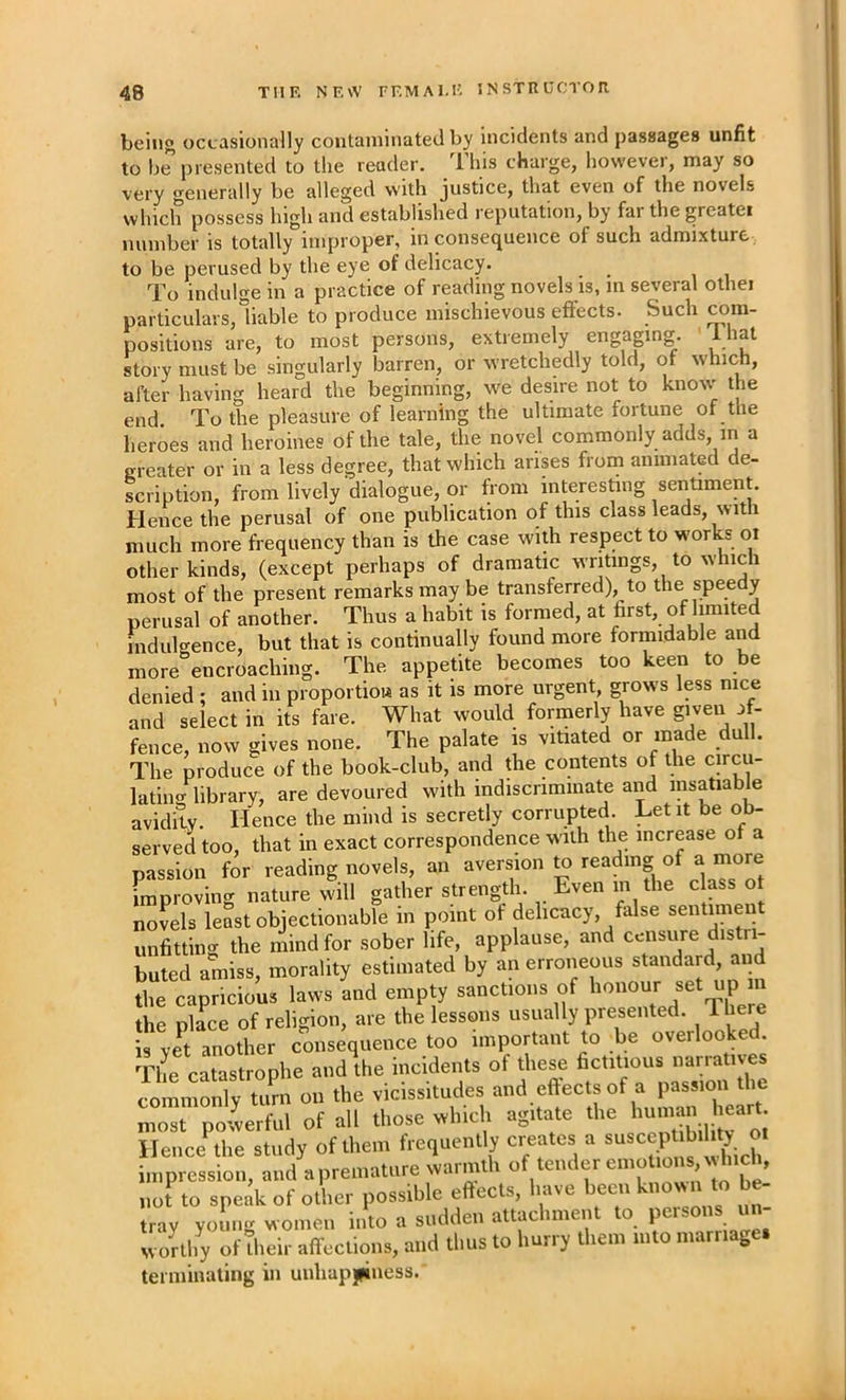 being occasionally contaminated by incidents and passages unfit to be presented to the reader. This charge, however, may so very generally be alleged with justice, that even of the novels which possess high and established reputation, by far the greater number is totally improper, in consequence of such admixture to be perused by the eye of delicacy. To indulge in a practice of reading novels is, m several othei particulars,liable to produce mischievous effects. Such im- positions are, to most persons, extremely engaging. ' Ihat story must be singularly barren, or wretchedly told, of which, after having heard the beginning, we desire not to know' the end. To the pleasure of learning the ultimate fortune of the heroes and heroines of the tale, the novel commonly adds, in a greater or in a less degree, that which arises from animated de- scription, from lively dialogue, or from interesting sentiment. Hence the perusal of one publication of this class leads, with much more frequency than is tbe case with respect to works ox other kinds, (except perhaps of dramatic wriUngs, to which most of the present remarks may be transferred), to the spee y perusal of another. Thus a habit is formed, at first, of limited mdulgence, but that is continually found more formidable a^ more encroaching. The appetite becomes too keen to be denied : and in proportioH as it is more urgent, grows less nice and select in its fare. What would formerly have gi^veu ff- fence, now gives none. The palate is vitiated or made du . The produce of the book-club, and the contents of the circu- lating library, are devoured with indiscriminate and insatiable avidity. Hence the mind is secretly corrupted. Let it be ob- served too, that in exact correspondence with the increase of a passion for reading novels, an aversion ^ reading of a inore improving nature will gather strength. Even in the class ot novels least objectionable in point of delicacy, false sentune unfitting the mind for sober life, applause, and ccnsvme distri- buted amiss, morality estimated by an erroneous standard and the capricious laws and empty sanctions of honour set up n the place of religion, are the lessons usually presented. There is ve^t another consequence too important to be overlooked. The catastrophe and the incidents of these fictitious narratives commonlv turn on the vicissitudes and effects of a passion the ^orf’iil nf all those which agitate the human heart, most powerful ot au inosc vtmv. o nt Ilencithe study of them frequently creates a impression, and a premature warmth «„ be^ not to speak of other possible effects, have been known to be- tray young women into a sudden attachment to Persons un- wonhy of their aft'ectiqns, and thus to hurry them into marriage, terminating in unhapjpiness.