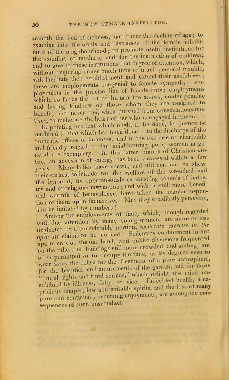 THE NEW EEMAI.E 1N STU V CT O R. smooth the bed of sickness, and cheer the decline of age; to examine into the wants and distresses of the female in la Ji- tants of the neighbourhood ; to promote useful institutions tor the comfort of mothers, and for the instruction of children; and to give to those institutions that degree of attention, which, without requiring either much time or much personal trouble, Avill facilitate their establishment and extend their usefulness ; these are employments congenial to female sympathy ; em- ployments in the precise line of female duty; employments Ihfch, so far as the lot of human life allows, confer genuii e and lasting kindness on those whom they are designed to benefit, and never fan, when pursued from conscientious mo- tives, to meliorate the Imart of her who is engaged in them. In pointing out that which ought to be done, let justice be rendered to diat which has been done. In the discharp of he domestic offices of kindness, and m the exercise of charitable and friendly regard to the neighbouring poor, vpmen in ge- neral are exemplary. In this latter branch of Christian vir- tue an accession of energy has been witnessed within a few years Many ladies have shewn, and still continue to shew ffieir earnest solicitude for the welfare of the ionorant, by spontaneously establishing schools of indus- try and of reiigimis instruction ; and with a still more beneh- cial warmth of benevolence, have taken the regular inspec- tion of them upon themselves. May they steadfastly persevere, and be imitated by numbers ! regarded Among the employments of time, which, thoUj,h „ with due attention by many young women, are more or less neglected by a considerable portion, moderate exercise tn the onfn ^relates to be noticed Sedentary confinement m ho anartments on the one hand, and public diversions frpiiented on the other in buildings still more crowded imd stifling, are Tften pSnffiled so to occupy the time, as by degrees even to wear iway the relish for the freshness of a pure atmosphere, pure and continually recurring enjoyments, aie among sequences of such misconduct.