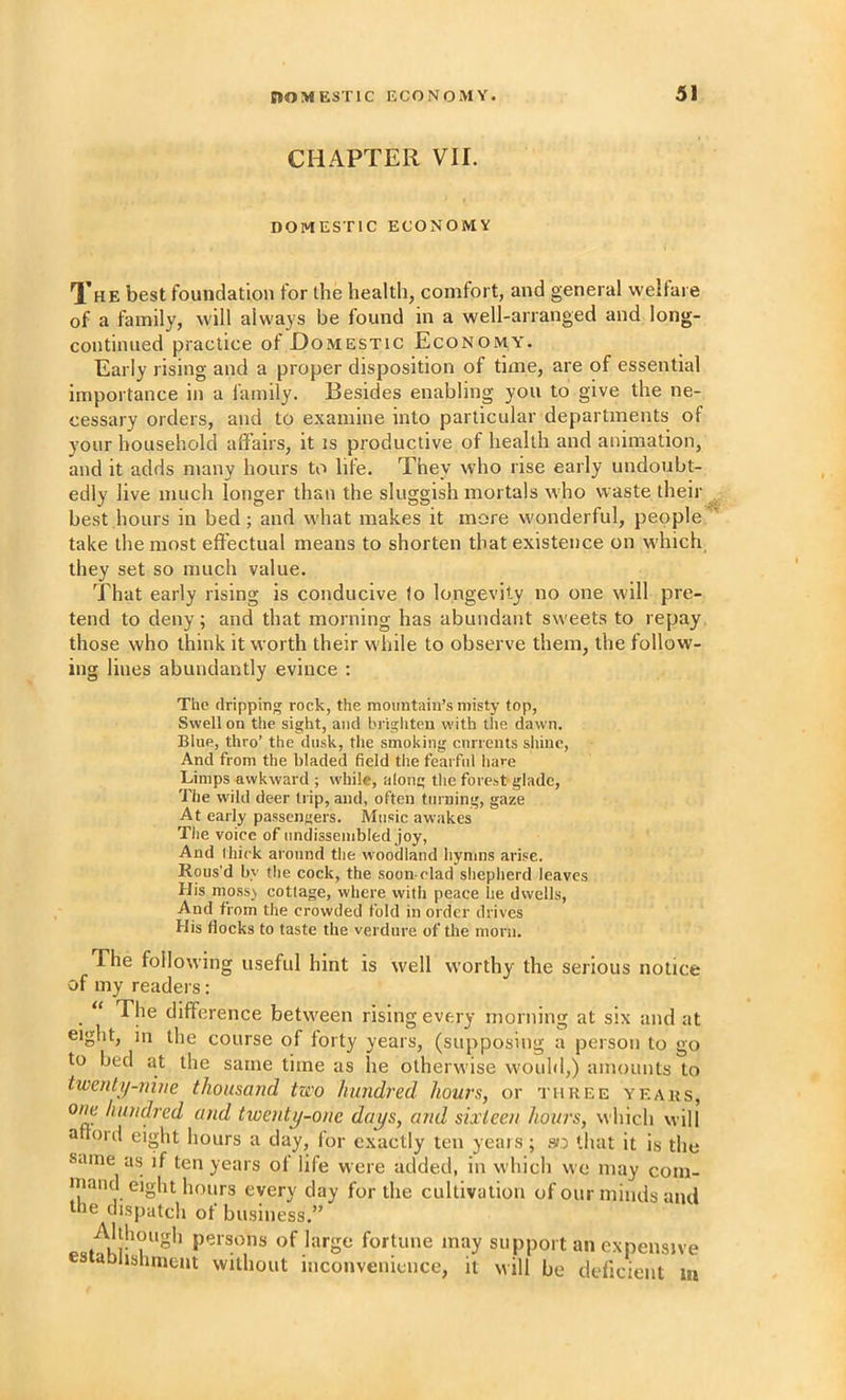 CHAPTER VII. DOMESTIC ECONOMY Xhe best foundation for the health, comfort, and general welfare of a family, will always be found in a well-arranged and long- continued practice of Domestic Economy. Early rising and a proper disposition of time, are of essential importance in a family. Besides enabling you to give the ne- cessary orders, and to examine into particular departments of your household affairs, it is productive of health and animation, and it adds many hours to life. They who rise early undoubt- edly live much longer than the sluggish mortals who waste their ^ best hours in bed; and what makes it more wonderful, people^' take the most effectual means to shorten that existence on w’hich they set so much value. That early rising is conducive to longevity no one will pre- tend to deny; and that morning has abundant sweets to repay those who think it worth their while to observe them, the follow- ing lines abundantly evince : The dripping rock, the moimtaiii’s misty top, Swell on the sight, and brighten with tlie dawn. Blue, thro’ the dusk, the smoking currents shine. And from the hladed field the fearful hare Limps awkward ; while, along the forest glade. The wild deer trip, and, often turning, gaze At early passengers. Music awakes The voice of iindissembled joy, And Ihick around the woodland hymns arise. Rous’d by the cock, the soon-clad shepherd leaves His moss) cottage, where with peace he dwells, And from the crowded fold in order drives His flocks to taste the verdure of the morn. The following useful hint is well worthy the serious notice of my readei s: “ The difference betw'een rising every morning at six and at eight, in the course of forty years, (supposing a person to go to bed at the same time as he otherwise would,) amounts to twenty-nuie thousand two hundred hours, or three ye Aits, one hundred and twenty-one days, and sixteen hours, which will afford eight hours a day, for exactly ten years; that it is the same as if ten years of life were added, in which we may com- mand eight hours every day for the cultivation of our minds and the dispatch of business.” of large fortune may support an expensive tablishment without inconvenience, it will be deficient tit