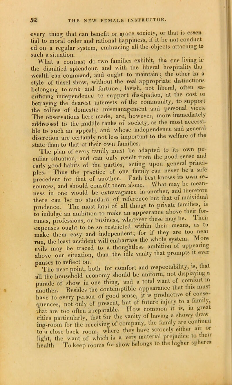 every thing that can benefit or giace society, or that is essen tial to moral order and rational happiness, if it be not conduct ed on a regular system, embracing all the objects attaching to such a situation. What a contrast do two families exhibit, the me living iv the dignified splendour, and with the liberal hospitality tha wealth can command, and ought to maintain ; the other in a style of tinsel show, without the real appropriate distinctions belonging to rank and fortune 5 lavish, not liberal, often sa- crificing independence to support dissipation, at the cost 01 betraying the dearest interests of the community, to support the follies of domestic mismanagement and personal vices. The observations here made, are, however, more immediately addressed to the middle ranks of society, as the most accessi- ble to such an appeal; and whose independence and general discretion are certainly not less important to the welfare of the state than to that of their own families. The plan of every family must be adapted to its own pe^ culiar situation, and can only result from the good sense and early good habits of the parties, acting upon general princi- ples. Thus the practice of one family can never be a safe precedent for that of another. Each best knows its own re- sources, and should consult them alone. What may be mean- ness in one would be extravagance in another, and therefore there can be no standard of reference but that of individual prudence. The most fatal of all things to private families, is to indulge an ambition to make an appearance above their for- tunes, professions, or business, whatever these may be. icii expenses ought to be so restricted within their means, as to make them easy and independent; for if they are too near run, the least accident will embarrass the whole system. More evils may be traced to a thoughtless ambition of appearing above our situation, than the idle vanity that prompts it ever pauses to reflect on. . The next point, both for comfort and respectability, is, that all the household economy should be uniform, not displaying a parade of show in one thing, and a total want of comlort in another. Besides the contemptible appearance that this must have to every person of good sense, it is productive of conse- quences, not only of present, but of future injury to a family that are too often irreparable. How common it is, in great cities particularly, that for the vanity of having a siowy ing-room for the receiving of company, the family aie con ne to a close back room, where they have scaicely either air or light, the want of which is a very material prejudice to tlieir health To keep rooms ♦'nr show belongs to the higher spheres