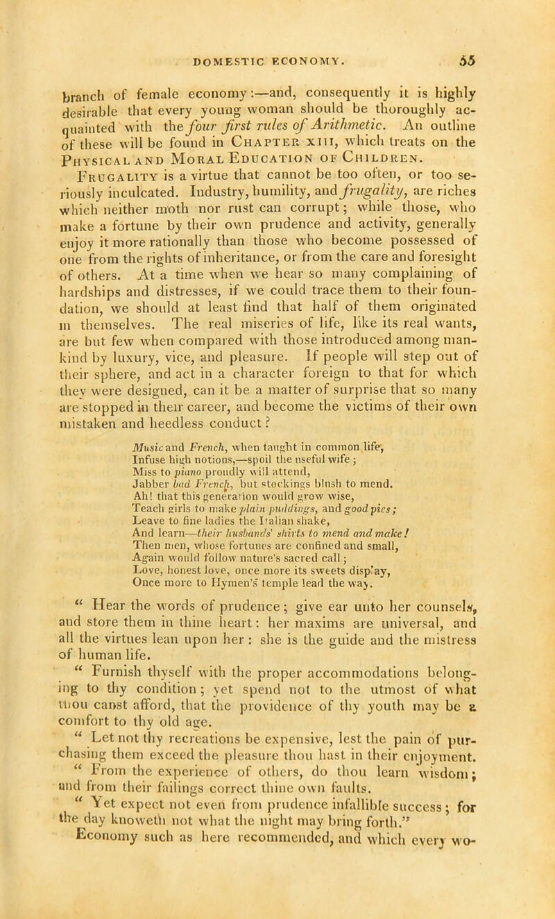 branch of female economy;—and, consequently it is highly desirable that every young woman should be thoroughly ac- quainted with the four first rules of Arithmetic. An outline of these will be found in Chapter xiii, which treats on the Physical AND Moral Education of Children. Frugality is a virtue that cannot be too often, or too se- riously inculcated. Industry, humility, and frugality, are riches which neither moth nor rust can corrupt; while those, who make a fortune by their own prudence and activity, generally enjoy it more rationally than those who become possessed of one from the rights of inheritance, or from the care and foresight of others. At a time when we hear so many complaining of hardships and distresses, if we could trace them to their foun- dation, we should at least find that half of them originated in themselves. The real miseries of life, like its real wants, are but few when compared with those introduced among man- kind by luxury, vice, and pleasure. If people will step out of their sphere, and act in a character foreign to that for which they were designed, can it be a matter of surprise that so many are stopped in their career, and become the victims of their own mistaken and heedless conduct ? Music and French, when taiifiht in common life’, Infuse lii^h notions,—spoil the useful wife ; Miss to piano proudly will attend, Jabber bad Frcncji, but stockings blush to mend. Ah! that this generation would grow wise, Teach girls to niake/^ia/71 puddings, good pies ; Leave to fine ladies the Italian shake, And learn—their husbands' shirts to mend and make! Then men, whose fortunes are confined and small. Again would follow nature’s sacred call; Love, honest love, once more its sweets display. Once more to Hymen’s temple lead the way. “ Hear the words of prudence; give ear unto her counsel, and store them in thine heart; her maxims are universal, and all the virtues lean upon her : she is the guide and the mistress of human life. “ Furnish thyself with the proper accommodations belong- ing to thy condition; yet spend not to the utmost of what Uiou canst afford, that the providence of thy youth may be b comfort to thy old asie. “ Let not thy recreations be expensive, lest the pain of pur- chasing them exceed the pleasure thou hast in their enjoyment. “ From the experience of others, do thou learn wisdom; and from their failings correct thine own faults. let expect not even from prudence infallible success; for the day knowetli not what the night may bring forth Economy such as here recommended, and which every wo-