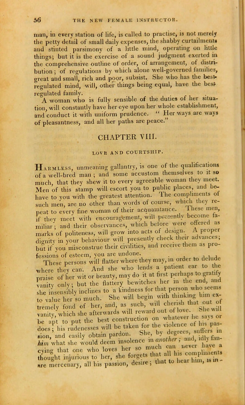 man, in every station of life, is called to practise, is not merely the petty detail of small daily expenses, the shabby curtailments and stinted parsimony of a little mind, operating on little things; but it is the exercise of a sound judgment exerted in the comprehensive outline of order, of arrangement, of distri- bution ; of regulations by which alone well-governed families, great and small, rich and poor, subsist. She who has the bestr regulated mind, will, otheir things being equal, have the bes? regulated family. .... A. woman who is fully sensible of the duties of her situa- tion will Constantly have her eye upon her whole establishment, and ^conduct it with uniform prudence. “ Her ways are ways of pleasantness, and all her paths are peace. CHAPTER VHI. LOVE AND COURTSHIP. Harmless, unmeaning gallantry, is one of the qualifications of a well-bred man ; and some accustom themselves to it so much, that they shew it to every agreeable woman they meet. Men of this stamp will escort you to public places, and be- have to you with the greatest attention. Ihe compliments of such men, are no other than words of course, whidi they re- peat to every fine woman of their acquaintance. 1 hese men, if they meet with encouragement, will presently become fa- miliar ; and their observances, which before \yere offered as marks of politeness, will grow into acts of design. A proper di<niity in your behaviour will presently check their ad%ances, but if you misconstrue their civilities, and receive them as pro- fessions of esteem, you are undone. _ . j i j These persons will flatter where they may, in order to delude where they can. And she who lends a patient ear to the praise of her wit or beauty, may do it at first perhaps to grati y Vanity only; but the flattery bewitches her in the end, and she insensibly inclines to a kindness for that person who seems to vXe her so much. She will begin with thinking him ex- tremely fond of her, and as such, will vanity, which she afterwards will reward of be ant to out the best construction on whatever he sajs or does ! i,i3 p^denesses odll be take., for what she would deem insolence cyintr that one who loves her so much can uevei 1 ave a 1 ♦ 1 Of cVip fort^ets that all his compliments thought iniurious to her, she torgeis In- are mercenary, all his passion, desire; that to hear him.