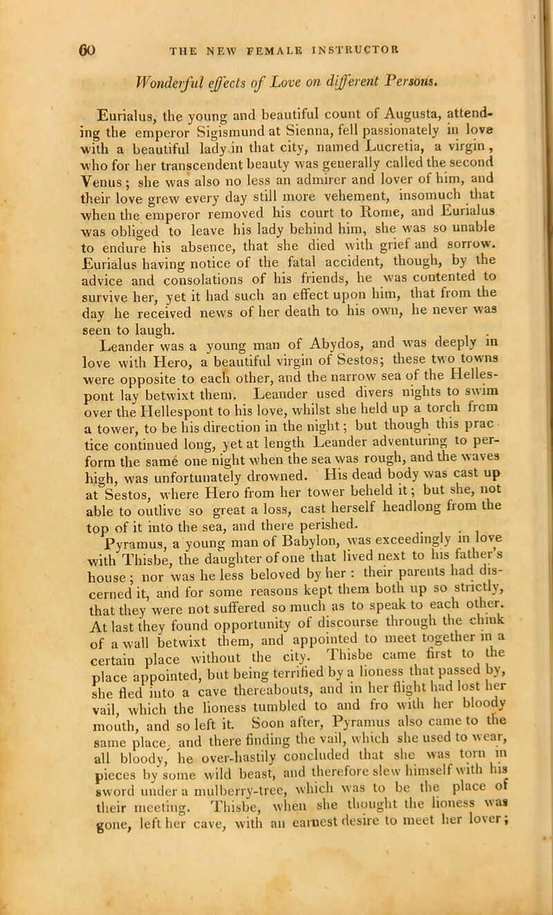 Wonderful effects of Love on different Persons. Eurialus, the young and beautiful count of Augusta, attend- ing the emperor Sigismund at Sienna, fell passionately in love with a beautiful lady-in that city, named Lucretia, a virgin, who for her transcendent beauty was generally called the second Venus; she was also no less an admirer and lover of him, and their love grew every day still more vehement, insomuch that when the emperor removed his court to Rome, and Eurialus was obliged to leave his lady behind him, she was so unable to endure his absence, that she died with grief and sorrow. Eurialus having notice of the fatal accident, though, by the advice and consolations of his friends, he was contented to survive her, yet it had such an effect upon him, that from the day he received news of her death to his own, he never was seen to laugh. Leander was a young man of Abydos, and was deeply in love with Hero, a beautiful virgin of Sestos; these two towms were opposite to each other, and the narrow sea of the Helles- pont lay betwixt them. Leander used divers nights to swim over the Hellespont to his love, whilst she held up a torch frcm a tower, to be his direction in the night; but though this prac tice continued long, yet at length Leander adventuring to per- form the same one night when the sea was rough, and the waves high, was unfortunately drowned. His dead body was cast up at Sestos, where Hero from her tower beheld it; but she, not able to outlive so great a loss, cast herself headlong from the top of it into the sea, and there perished. Pyramus, a young man of Babylon, was exceedingly in love with Thisbe, the daughter of one that lived next to his father s house ; nor was he less beloved by her ; their parents had dis- cerned it, and for some reasons kept them both up so strictly, that they were not suffered so much as to speak to each other. At last they found opportunity of discourse through the chink of a wall betwixt them, and appointed to meet together in a certain place without the city. Thisbe came first to the place appointed, but being terrified by a lioness that passed by, she fled into a cave thereabouts, and in her flight had lost lier vail, which the lioness tumbled to and fro with her bloody mouth, and so left it. Soon after, Pyramus also came to the same place, and there finding the vail, which she used to wear, all bloody, he over-hastily concluded that she was torn m pieces by some w'ild beast, and therefore slew himself with his sword under a mulberry-tree, which was to be the place of their meeting. Thisbe, when she thought the lioness was gone, left her cave, with an earnest desire to meet her lo\er;