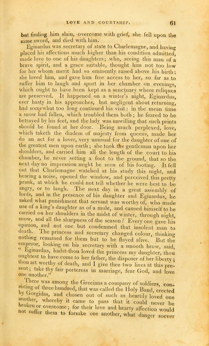 but finding him slain, overcome with grief, she fell upon the same sw'ord, and died with him. Egiuardus was secretary of state to Charlemagne, and having placed his alfeclions much higher than his condition admitted, made love to one of his daughters; who, seeing this man of a brave spirit, and a grace suitable, thought him not too low for her whom merit had so eminently raised above his birth: she loved him, and gave him free access to hei, so far as to suffer him to laugh and sport in her chamber on evenings, which ought to have been kept as a sanctuary where reliques are preserved. It happened on a winter’s night, Eginardus, ever hasty in his approaches, but negligent about returning, had somewhat too long continued his visit: in the mean time a snow had fallen, which troubled them both ; he feared to be betrayed by his feet, and the lady was unwilling that such prints should be found at her door. Being much perplexed, love, which taketh the diadem of majesty from queens, made her do an act for a lover, very unusual for the daughter of one of the greatest men upon earth; she to.ok the gentleman upon her shoulders, and carried him all the length of the court to his chamber, he iiever setting a foot to the ground, that so the next day no impression might be seen of his footing. It fell out that Charlemagne watched at his study this night, and hearing a noise, opened the window, and perceived this pretty prank, at which he could not tell whether he were best to be angry, or to laugh. The next day in a great assembly of lords, and m the presence of his daughter and Eginardus, he asked what punishment that servant was worthy of, who made use of a king’s daughter as of a mule, and caused himself to be carried on her shoulders in the midst of w'inter, throuo-h nioht snovy, and all the sharpness of the season .? Every one^gave^’lns opinion, and not one but condemned that insolent man to death, 1 he princess and secretary changed colour, thinkinc^ nothing remained for them but to be flayed alive. But the emperor, looking on his secretary with a smooth brow, said, bjginardus, hadst-thou loved the princess my daughter, thou oiig itest to have come to her father, the disposer of her liberty ; thou art worthy of death, and I give thee two lives at this pie- one^a ^^th porteress in marriage, fear God, and love Theie was among the Grecians a company of soldiers con ^sting of three hundred, that was called the Holy Band erected Jy Gorgidas, and chosen out of such as heartily lo^ed one auofer. whereby it came to paaa tl.at it co.,1,1 iKver be •iofsuVer°Z“T'v‘^“b‘'''' “ffection would suUer them to forsake one another, what danger soever