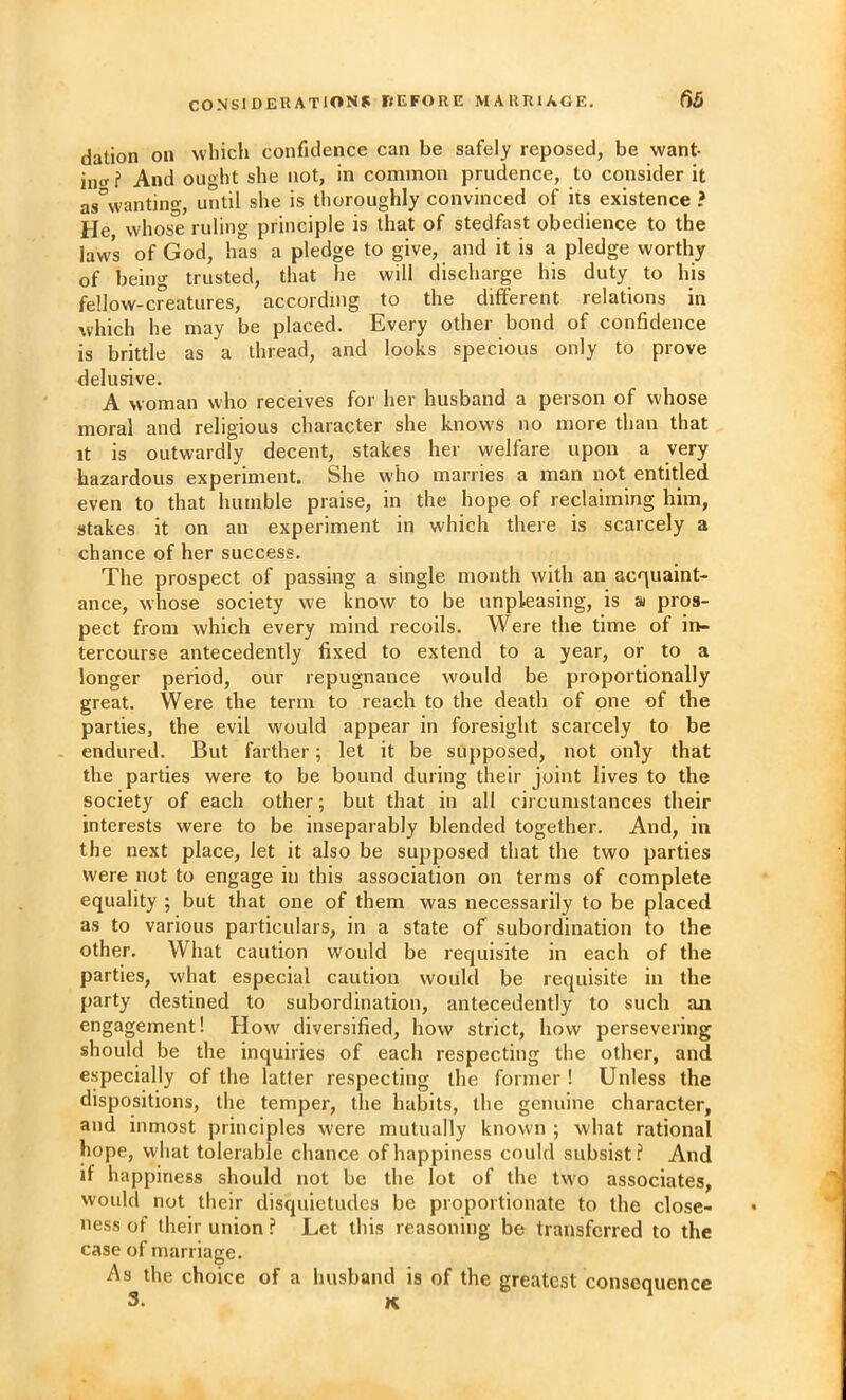 dation on which confidence can be safely reposed, be want- incr i And ought she not, in common prudence, to consider it as°wanting, until she is thoroughly convinced of its existence ? He whose ruling principle is that of stedfast obedience to the laws of God, has a pledge to give, and it is a pledge worthy of being trusted, that he will discharge his duty to his fellow-creatures, according to the different relations in which he may be placed. Every other bond of confidence is brittle as a thread, and looks specious only to prove delusive. A woman who receives for her husband a person of whose moral and religious character she knows no more than that It is outwardly decent, stakes her welfare upon a very hazardous experiment. She who marries a man not entitled even to that humble praise, in the hope of reclaiming him, stakes it on an experiment in which there is scarcely a chance of her success. The prospect of passing a single month with an acquaint- ance, whose society w'e know to be unpleasing, is a pros- pect from which every mind recoils. Were the time of in- tercourse antecedently fixed to extend to a year, or to a longer period, our repugnance would be proportionally great. Were the term to reach to the death of one of the parties, the evil would appear in foresight scarcely to be endured. But farther; let it be supposed, not only that the parties were to be bound during their joint lives to the society of each other; but that in all circumstances their interests were to be inseparably blended together. And, in the next place, let it also be sujjposed that the two parties were not to engage in this association on terms of complete equality ; but that one of them was necessarily to be placed as to various particulars, in a state of subordination to the other. What caution would be requisite in each of the parties, what especial caution would be requisite in the party destined to subordination, antecedently to such an engagement! How diversified, how strict, how persevering should be the inquiries of each respecting the other, and especially of the latter respecting the former ! Unless the dispositions, the temper, the habits, the genuine character, and inmost principles were mutually known ; what rational hope, what tolerable chance of happiness could subsist? And if happiness should not be the lot of the two associates, would not their disquietudes be proportionate to the close- ness of their union ? Let this reasoning be transferred to the case of marriage. As the choice of a husband is of the greatest consequence 3. K.