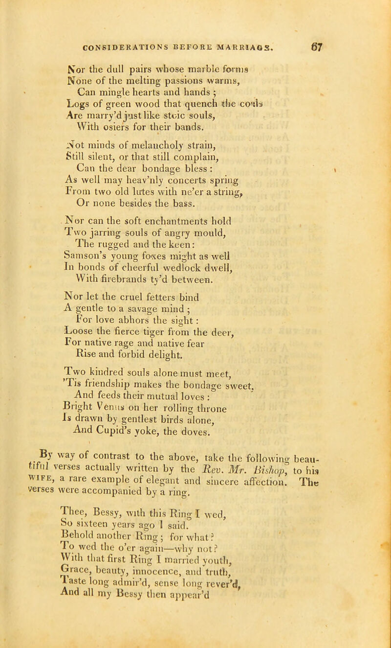 Nor the dull pairs whose marble forms None of the melting passions warms. Can mingle hearts and hands ; Logs of green wood that quench the coals Are marry’d just like stoic souls, With osiers for their bands. Not minds of melancholy strain, Still silent, or that still complain. Can the dear bondage bless : As well may heav’nly concerts spring From two old lutes with ne’er a string, Or none besides the bass. Nor can the soft enchantments hold Two jarring souls of angry mould. The rugged and the keen: Samson’s young fo'xes might as well In bonds of cheerful wedlock dwell. With firebrands ty’d between. Nor let the cruel fetters bind A gentle to a savage mind ; For love abhors the sight: Loose the fierce tiger from the deer. For native rage and native fear Rise and forbid delight. Two kindred souls alone must meet, ’Tis friendship makes the bondage sweet. And feeds their mutual loves : Bright Venus on her rolling throne Is drawn by gentlest birds alone. And Cupid’s yoke, the doves. Bj way of contrast to the above, take the following beau- tiful verses actually written by the Rev. Mr. Bishop, to his WIFE, a rare example of elegant and sincere afl'ection. The verses were accompanied by a ring. Thee, Bessy, with this Ring I wed. So sixteen years ago 1 said. Behold another Ring ; for what ? To wed the o’er again—why not.'* With that first Ring I married youth, Grace, beauty, innocence, and truth, Aaste long admir’d, sense long rever’d, And all my Bessy then appear’d